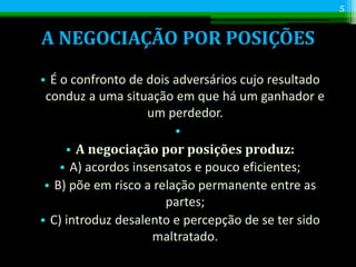 A NEGOCIAÇÃO POR POSIÇÕES
• É o confronto de dois adversários cujo resultado
conduz a uma situação em que há um ganhador e
um perdedor.
•
• A negociação por posições produz:
• A) acordos insensatos e pouco eficientes;
• B) põe em risco a relação permanente entre as
partes;
• C) introduz desalento e percepção de se ter sido
maltratado.
5
 