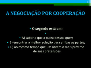 A NEGOCIAÇÃO POR COOPERAÇÃO
• O segredo está em:
•
• A) saber o que a outra pessoa quer;
• B) encontrar a melhor solução para ambas as partes;
• C) ao mesmo tempo que um obtém o mais próximo
de suas pretensões.
6
 