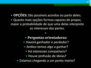 • OPÇÕES: São possíveis acordos ou parte deles.
• Quanto mais opções formos capazes de propor,
maior a probabilidade de que uma delas interprete
os interesses das partes.
•
• Perguntas orientadoras:
• Haverá ganhador e perdedor?
• Ambos temos algo a ganhar?
• Há interesses compatíveis?
• Houve profusão de ideias?
• Estamos chegando a um ponto morto?
9
 
