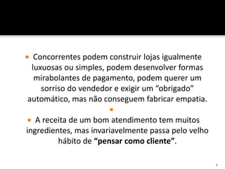  Concorrentes podem construir lojas igualmente
luxuosas ou simples, podem desenvolver formas
mirabolantes de pagamento, podem querer um
sorriso do vendedor e exigir um “obrigado”
automático, mas não conseguem fabricar empatia.

 A receita de um bom atendimento tem muitos
ingredientes, mas invariavelmente passa pelo velho
hábito de “pensar como cliente”.
4
 