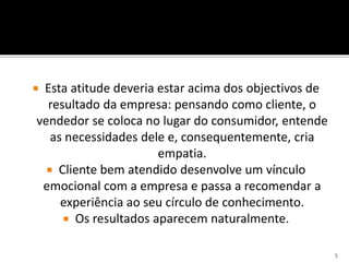  Esta atitude deveria estar acima dos objectivos de
resultado da empresa: pensando como cliente, o
vendedor se coloca no lugar do consumidor, entende
as necessidades dele e, consequentemente, cria
empatia.
 Cliente bem atendido desenvolve um vínculo
emocional com a empresa e passa a recomendar a
experiência ao seu círculo de conhecimento.
 Os resultados aparecem naturalmente.
5
 