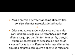  Mas o exercício de “pensar como cliente” traz
consigo algumas necessidades primárias.

 Criar empatia ou saber colocar-se no lugar dos
consumidores exige que se reconheça que cada
cliente (ou grupo de clientes) tem perfis, crenças,
valores e necessidades peculiares e que essas
características se manifestam de formas diferentes
em cada empresa com quem o cliente se relaciona.
6
 