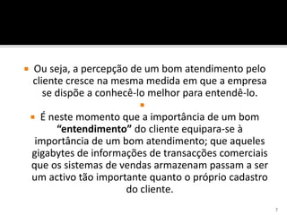  Ou seja, a percepção de um bom atendimento pelo
cliente cresce na mesma medida em que a empresa
se dispõe a conhecê-lo melhor para entendê-lo.

 É neste momento que a importância de um bom
“entendimento” do cliente equipara-se à
importância de um bom atendimento; que aqueles
gigabytes de informações de transacções comerciais
que os sistemas de vendas armazenam passam a ser
um activo tão importante quanto o próprio cadastro
do cliente.
7
 