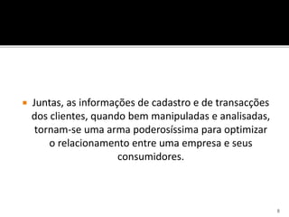  Juntas, as informações de cadastro e de transacções
dos clientes, quando bem manipuladas e analisadas,
tornam-se uma arma poderosíssima para optimizar
o relacionamento entre uma empresa e seus
consumidores.
8
 