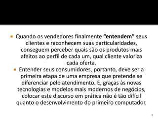  Quando os vendedores finalmente “entendem” seus
clientes e reconhecem suas particularidades,
conseguem perceber quais são os produtos mais
afeitos ao perfil de cada um, qual cliente valoriza
cada oferta.
 Entender seus consumidores, portanto, deve ser a
primeira etapa de uma empresa que pretende se
diferenciar pelo atendimento. E, graças às novas
tecnologias e modelos mais modernos de negócios,
colocar este discurso em prática não é tão difícil
quanto o desenvolvimento do primeiro computador.
9
 
