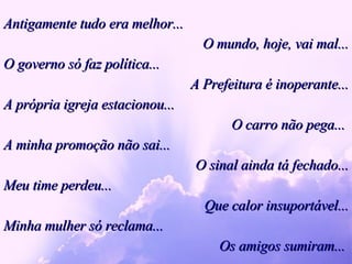 Antigamente tudo era melhor... O mundo, hoje, vai mal... O governo só faz política... A Prefeitura é inoperante... A própria igreja estacionou...  O carro não pega...  A minha promoção não sai... O sinal ainda tá fechado... Meu time perdeu... Que calor insuportável... Minha mulher só reclama... Os amigos sumiram...  