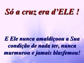 E Ele nunca amaldiçoou a Sua condição de nada ter, nunca murmurou e jamais blasfemou! Só a cruz era d’ELE ! 