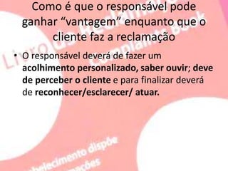Como é que o responsável pode
ganhar “vantagem” enquanto que o
cliente faz a reclamação
• O responsável deverá de fazer um
acolhimento personalizado, saber ouvir; deve
de perceber o cliente e para finalizar deverá
de reconhecer/esclarecer/ atuar.
 