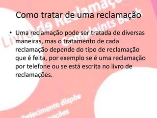 Como tratar de uma reclamação
• Uma reclamação pode ser tratada de diversas
maneiras, mas o tratamento de cada
reclamação depende do tipo de reclamação
que é feita, por exemplo se é uma reclamação
por telefone ou se está escrita no livro de
reclamações.
 