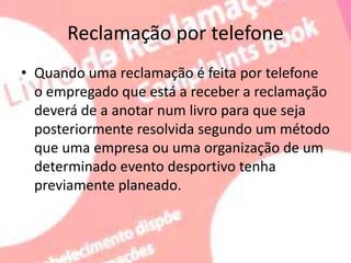 Reclamação por telefone
• Quando uma reclamação é feita por telefone
o empregado que está a receber a reclamação
deverá de a anotar num livro para que seja
posteriormente resolvida segundo um método
que uma empresa ou uma organização de um
determinado evento desportivo tenha
previamente planeado.
 