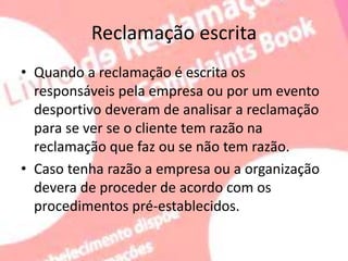 Reclamação escrita
• Quando a reclamação é escrita os
responsáveis pela empresa ou por um evento
desportivo deveram de analisar a reclamação
para se ver se o cliente tem razão na
reclamação que faz ou se não tem razão.
• Caso tenha razão a empresa ou a organização
devera de proceder de acordo com os
procedimentos pré-establecidos.
 