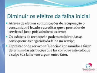 Diminuir os efeitos da falha inicial
 Através de efetivas comunicações de recuperação o
  consumidor é levado a acreditar que o prestador de
  serviços é justo pois admite seus erros;
 Os esforços de recperação podem excluir todas as
  consequencias negativas da falha no serviço;
 O prestador de serviço influencia o consumidor a fazer
  determinadas atribuções que faz com que este coloque
  a culpa (da falha) em algum outro fator.
 