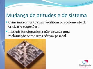 Mudança de atitudes e de sistema
 Criar instrumentos que facilitem o recebimento de
  críticas e sugestões;
 Instruir funcionários a não encarar uma
 reclamação como uma ofensa pessoal.
 