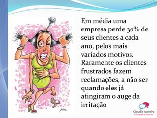 Em média uma
empresa perde 30% de
seus clientes a cada
ano, pelos mais
variados motivos.
Raramente os clientes
frustrados fazem
reclamações, a não ser
quando eles já
atingiram o auge da
irritação
 