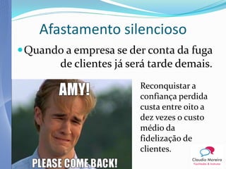 Afastamento silencioso
 Quando a empresa se der conta da fuga
        de clientes já será tarde demais.
                         Reconquistar a
                         confiança perdida
                         custa entre oito a
                         dez vezes o custo
                         médio da
                         fidelização de
                         clientes.
 
