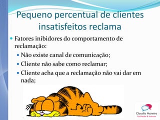 Pequeno percentual de clientes
      insatisfeitos reclama
 Fatores inibidores do comportamento de
  reclamação:
   Não existe canal de comunicação;
   Cliente não sabe como reclamar;
   Cliente acha que a reclamação não vai dar em
   nada;
 