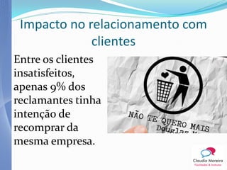 Impacto no relacionamento com
             clientes
Entre os clientes
insatisfeitos,
apenas 9% dos
reclamantes tinha
intenção de
recomprar da
mesma empresa.
 