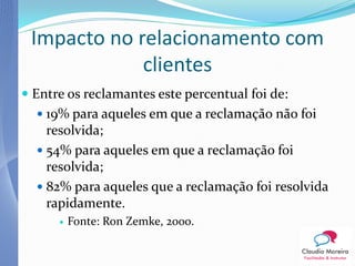 Impacto no relacionamento com
             clientes
 Entre os reclamantes este percentual foi de:
   19% para aqueles em que a reclamação não foi
    resolvida;
   54% para aqueles em que a reclamação foi
    resolvida;
   82% para aqueles que a reclamação foi resolvida
    rapidamente.
         Fonte: Ron Zemke, 2000.
 