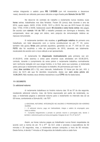 verbas integrando o salário para R$ 1.919/00 (um mil novecentos e dezenove
reais), devendo ser utilizada para seus cálculos a regra fixada pela Súmula 264 do TST.
No decorrer do contrato de trabalho o reclamante nunca recebeu suas
horas extras, trabalhadas nos dias feriados. Foram 05 (cinco) dias durante o ano de
2014, quais sejam, 04/03, 21/04, 01/05, 15/11 e 25/12. No ano de 2015 foram 03 (três)
dias: 17/02, 01/05 e 04/06, totalizando assim 96 (noventa e seis) horas extras não pagas.
De acordo com súmula 146 do TST o trabalho prestado em domingos e feriados, não
compensado, deve ser pago em dobro, sem prejuízo da remuneração relativa ao
repouso remunerado.
o reclamante também não recebeu a gratificação natalina do primeiro ano
trabalhado, em total desacordo com a norma constitucional no art. 7Q
, VII, como
também não gozou férias pelo período aquisitivo, garantida no art. 7Q
, XVII da CF, seu
FGTS não foi recolhido o mês de junho/julho de 2015, devendo ser totalmente
recalculado de acordo com o novo cálculo a ser apresentado.
o reclamante foi dispensado imotivadamente pela primeira vez em
01.05.2015, onde assinou o aviso para encerrar suas atividades em 03.06.2015,
contudo, durante o cumprimento do aviso prévio o reclamante trabalhou normalmente
sem nenhuma redução em sua carga horária, e no final, para sua surpresa, a reclamada
pediu para que o reclamante continuasse no trabalho. Ali permaneceu por mais 10
- (dez) dias corridos (12 x 12), sem intervalo, trabalhando 12 horas por dia (art. 489, §
único da CLT) até que foi demitido novamente, desta vez sem aviso prévio em
14.06.2015. Não recebeu seus direitos rescisórios e sua CTPS não foi dada baixa.
111- DO DIREITO
Do adicional noturno
o reclamante trabalhava no horário noturno das 19 as 07 do dia seguinte,
recebendo adicional noturno, mas, de forma equivocada por parte da reclamada, ou
seja, a reclamada pagava o adicional noturno para o reclamante no intervalo das 22 as
05 horas, contrariando a Súmula 60, 11do TST:
(( ADICIONAL NOTURNO. INTEGRAÇÃO NO SALÁRIO E PRORROGAÇÃO EM HORÁRIO
DIURNO.
I - O adicional noturno, pago em habitualidade, integra o salário do empregado para
todos os efeitos.
II - Cumprida integralmente a jornada no período noturno e prorrogada esta, devido é
-tarnbém o adicional quanto as horas prorrogadas. Exegese do art. 73 § 5º da CLT".
Assim, as horas noturna pagas ao trabalhador nunca foram respeitadas de
acordo com a norma do art. 73 § lQ
da CLT, onde é prevista a equivalência de 52
minutos e 30 segundos, mas, a reclamada sempre computou a hora de 60 minutos.
Desta forma, é devido 7 minutos e 30 segundos de trabalho extra a cada hora
 