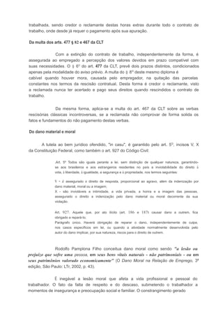 trabalhada, sendo credor o reclamante destas horas extras durante todo o contrato de
trabalho, onde desde já requer o pagamento após sua apuração.
Da multa dos arts. 477 § 82 e 467 da CLT
Com a extinção do contrato de trabalho, independentemente da forma, é
assegurada ao empregado a percepção dos valores devidos em prazo compatível com
suas necessidades. O § 6Q
do art. 477 da CLT, prevê dois prazos distintos, condicionados
apenas pela modalidade do aviso prévio. A multa do § 8Q
deste mesmo diploma é
cabível quando houver mora, causada pelo empregador, na quitação das parcelas
constantes nos termos da rescisão contratual. Desta forma é credor o reclamante, visto
a reclamada nunca ter acertado e pago seus direitos quando rescindidos o contrato de
trabalho.
Da mesma forma, aplica-se a multa do art. 467 da CLT sobre as verbas
rescisórias clássicas incontroversas, se a reclamada não comprovar de forma solida os
fatos e fundamentos do não pagamento destas verbas.
Do dano material e moral
A tutela ao bem jurídico ofendido, "in casu", é garantido pelo art. 5Q
, incisos V, X
da Constituição Federal, como também o art. 927 do Código Civil:
.Art. 5º Todos são iguais perante a lei, sem distinção de qualquer natureza, garantindo-
se aos brasileiros e aos estrangeiros residentes no país a inviolabilidade do direito à
vida, à liberdade, à igualdade, a segurança e à propriedade, nos termos seguintes:
v - é assegurado o direito de resposta, proporcional ao agravo, além da indenização por
dano material, moral ou a imagem;
X - são invioláveis a intimidade, a vida privada, a honra e a imagem das pessoas,
assegurado o direito a indenização pelo dano material ou moral decorrente da sua
violação.
Art. 927. Aquele que, por ato ilícito (art. 186 e 187t causar dano a outrem, fica
obrigado a repará-Io.
Parágrafo único. Haverá obrigação de reparar o dano, independentemente de culpa,
nos casos específicos em lei, ou quando a atividade normalmente desenvolvida pelo
autor do dano implicar, por sua natureza, riscos para o direito de outrem.
Rodolfo Pamplona Filho conceitua dano moral como sendo "a lesão ou
prejuízo que sofre uma pessoa, em seus bens vitais naturais - não patrimoniais - ou em
seus patrimônios valorado economicamente" (O Dano Moral na Relação de Emprego, 3ª
edição, São Paulo: LTr, 2002, p. 43).
É inegável a lesão moral que afeta a vida profissional e pessoal do
trabalhador. O fato da falta de respeito e do descaso, submetendo o trabalhador a
momentos de insegurança e preocupação social e familiar. O constrangimento gerado
 