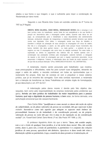 ~---------------
abalou a sua honra e sua imagem, o que é suficiente para impor a condenação da
Reclamada por dano moral.
Segundo o Juiz Rlcardo Artur Costa em acórdão unânime da 4ª Turma do
TRT da 2ª Região:
EMENTA: MORA SALARIAL. DANO MORAL. INDENIZAÇÃO DEVIDA ({Se o emprego é um
bem jurídico maior do trabalhador, sendo fonte de sua subsistência e da sua família é
porque em decorrência dele o empregado aufere salário. Quando este deixa de ser
pago, as consequências para o trabalhador e seus dependentes são extremamente
danosas, produzindo situação de insegurança e insolvência perante terceiros que atenta
contra sua dignidade. Com efeito, o empregado vende sua força de trabalho e
transfere a direção da prestação de seus serviços ao empregador em troca de salário.
Ele não é o empregador, e assim, se não ganha mais porque houve incremento dos
lucros, também não deve ganhar menos - ou nada ganhar - a pretexto de que o
negócio vai mal. O empregado não corre risco na relação contratual. Por essa razão, a
supressão ou atraso no pagamento dos salários não se resolve apenas com a
condenação nas prestações omitidas pelo empregador, cabendo também, a obrigação
de reparar a dor moral do empregado que sem o regular suprimento pecuniário, viu-se
empurrado à indigência. Todavia, a indenização deve ser fixada de modo razoável, a fim
de que não se produza distorção." (Proc. 00948.2003.019.02.00-0 - AC. 20070467352).
A reclamada, mesmo sendo procurada pelo trabalhador, que mostrou
suas preocupações e dificuldades, nada fez para cumprir suas obrigações, deixando de
pagar o saldo de salário, a rescisão contratual, em todas as oportunidades que o
reclamante lhe propos. Este tipo de conduta só vem a prejudicar o nosso sistema
jurídico, que já se encontra tão carregado. Com esta conduta reprovável, a reclamada
tem a intenção de transformar as Varas Trabalhistas em simples órgão de homologação,
já que descumpriu o art. 477 da CLT.
A indenização pelos danos morais é devida pelo fato objetivo das
sequelas, bem como pela responsabilidade da empresa reclamada pelos problemas que
gerou, ferindo um bem jurídico do trabalhador da maior importância para a pessoa
humana, qual seja a dignidade da pessoa humana, o bem estar, de forma derivada, uma
perturbação emocional que não cessará facilmente.
Para Carlos Bittar "qualificam-se como morais os danos em razão da esfera
da subjetividade, ou do plano valorativo da pessoa na sociedade, em que repercute o fato
violador. havendo-se como tais aqueles que atingem os aspectos mais íntimos da
personalidade humana (o da intimidade e da consideração pessoal), ou da própria
valoração da pessoa no meio em que vive e atua (o da reputação ou da consideração
social)". (in, Yussef Said Cahali. Dano Moral. 2ª ed. São Paulo: RT 1998, p. 20).
o professor Agostinho Alvim diz que o termo "dano, em sentido amplo,
vem a ser a lesão de qualquer bem jurídico, e ai se inclui dano moral. Mas, em sentido
estrito, dano é, para nós, a lesão do patrimônio; o patrimônio é o conjunto das relações
jurídicas de uma pessoa, apreciáveis em dinheiro. Aprecia-se o dano tendo em vista a
diminuição sofrida no patrimônio. Logo, a matéria do dano prende-se à indenização, de
 