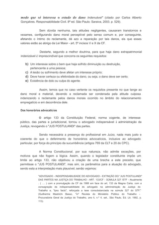 modo que só interessa o estudo do dano lndenuável" (citado por Carlos Alberto
Gonçalves. Responsabilidade Civil. 8ª ed. São Paulo: Saraiva, 2003, p. 529).
Sem dúvida nenhuma, tais atitudes negligentes, causaram transtornos e
vexames, configurando dano moral perceptível pelo senso comum e, por conseguinte,
afetando o íntimo do reclamante, dá azo a reparação por tais danos, eis que esses
valores estão ao abrigo da Lei Maior - art. 5º incisos V e X da CF.
Destarte, segundo a melhor doutrina, para que haja dano extrapatrimonial
indenizável é imprescindível que concorra os seguintes requisitos:
b) Um interesse sobre o bem que haja sofrido diminuição ou destruição,
pertencente a uma pessoa;
c) A lesão ou sofrimento deve afetar um interesse próprio;
d) Deve haver certeza ou efetividade do dano, ou seja, o dano deve ser certo;
e) Existência de dolo ou culpa do agente.
Assim, temos que no caso vertente os requisitos presente no que tange ao
dano moral e material, devendo a reclamada ser condenada pela atitude culposa
indenizando o reclamante pelos danos morais ocorrido no âmbito do relacionamento
empregatício e em decorrência dele.
Dos honorários advocatícios
o artigo 133 da Constituição Federal, norma cogente, de interesse
público, das partes e jurisdicional, tornou o advogado indispensável à administração da
Justiça, revogando o "JUS POSTULANDI" das partes.
Sendo necessária a presença do profissional em Juízo, nada mais justo e
coerente do que o deferimento de honorários advocatícios, inclusive ao advogado
particular, por força do princípio da sucumbência (artigos 769 da CLT e 20 do CPC).
A Norma Constitucional, por sua natureza, não admite exceções, por
motivos que não fogem a lógica. Assim, quando o legislador constituinte impõe um
limite ao artigo 133, não objetivou a criação de uma brecha a este preceito, que
permitisse o "JUS POSTULANDI", mas sim, os parâmetros para a atuação do advogado,
sendo esta a interpretação mais plausível, senão vejamos:
"ADVOGADO - INDISPENSABILlDADE DO ADVOGADO - EXTINÇÃO DO "JUS POSTULANDI"
DAS PARTES NA JUSTiÇA DO TRABALHO - ART. 133/CF - SÚMULA 327 /STF - Atualmente
. ( .... ) com a promulgação da CF de 1988 em face do art. 133 da Magna Carta, com a
consagração da indispensabilidade do advogado na administração da Justiça do
Trabalho e, "lpso facto", reforçada a tese consubstanciada na súmula 327 do STF."
(Guilherme Mastrichi Basso, "in" Revista do Ministério Público do Trabalho -
Procuradoria Geral da Justiça do Trabalho, ano li, n.º 4, set., São Paulo, Ed. Ltr, 1992, p.
113).
 
