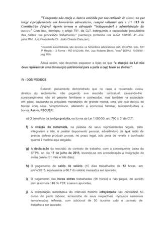 "Conquanto não esteja a Autora assistida por sua entidade de classe, no que
tange especificamente aos honorários advocatícios, cumpre salientar que o art. 113 da
Constituição Federal vigente tornou o advogado "indispensável à administração da
tustiça" Com isso, derrogou o artigo 791, da CLT, extinguindo a capacidade postulatória
das partes nos processos trabalhistas." (sentença proferida nos autos 570/90, 4º JCJ,
pelo MM. Juiz Presidente Dr. João Oreste Dalazen).
"Havendo sucumbência, são devidos os honorários advocatícios (art. 20 CPC). "(Ac. TRT
1º Região - 3 Turma - RO 8.620/89, ReI. Juiz Roberto Davis, "indo" DO/RJ, 13/09/90 -
pág.110).
Ainda assim, não devemos esquecer a lição de que "a atuação da Lei não
deve representar uma diminuição patrimonial para a parte a cujo favor se efetiva.".
IV - DOS PEDIDOS
Estando plenamente demonstrado que no caso a reclamada violou
direitos do reclamante, não pagando sua rescisão contratual, causando-lhe
constrangimento não só perante familiares e conhecidos, mas também na sociedade
em geral, causando-os prejuízos monetários de grande monta, uma vez que deixou de
honrar com seus compromissos, alterando a economia familiar, lesionando-Ihes a
honra. Assim, REQUER:
a) O benefício da justiça gratuita, na forma da Lei 1.060/50, art. 790 § 3º da CLT;
f) A citação da reclamada, na pessoa de seus representantes legais, para
integrarem a lide, e prestar depoimento pessoal, advertindo-o de que terão de
prestar defesa produzir provas, no prazo legal, sob pena de revelia e confissão
quanto à matéria aqui alegada;
g) A declaração da rescisão do contrato de trabalho, com a consequente baixa da
CTPS, no dia 17 de julho de 2015, levando-se em consideração a integração do
aviso prévio (01 mês e três dias);
h) O pagamento de saldo de salário (10 dias trabalhados de 12 horas, em
junho/2015, equivalente a 66,7 do salário mensal) a ser apurado;
i) O pagamento das horas extras trabalhadas (96 horas) e não pagas, de acordo
com a súmula 146 do TST, a serem apuradas;
j) A indenização substitutiva do intervalo mínimo intrajornada não concedido no
curso do pacto laboral, acrescidos de seus respectivos repousos semanais
remunerados reflexos, com adicional de 50 durante todo o contrato de
trabalho a ser apurado;
 