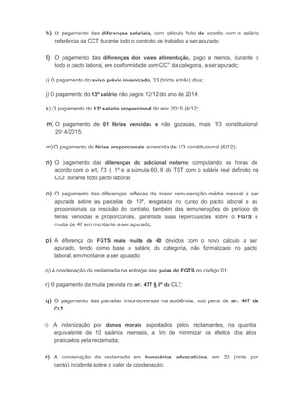k) o pagamento das diferenças salariais, com cálculo feito de acordo com o salário
referência da CCT durante todo o contrato de trabalho a ser apurado;
l) O pagamento das diferenças dos vales alimentação, pago a menos, durante o
todo o pacto laboral, em conformidade com CCT da categoria, a ser apurado;
i) O pagamento do aviso prévio indenizado, 33 (trinta e três) dias;
j) O pagamento do 13º salário não pagos 12/12 do ano de 2014;
k) O pagamento do 13º salário proporcional do ano 2015 (6/12);
m) O pagamento de 01 férias vencidas e não gozadas, mais 1/3 constitucional
2014/2015;
m) O pagamento de férias proporcionais acrescida de 1/3 constitucional (6/12);
n) O pagamento das diferenças do adicional noturno computando as horas de
acordo com o art. 73 § 1º e a súmula 60, II do TST com o salário real definido na
CCT durante todo pacto laboral;
o) O pagamento das diferenças reflexas da maior remuneração média mensal a ser
apurada sobre as parcelas de 13º, resgatada no curso do pacto laboral e as
proporcionais da rescisão do contrato, também das remunerações do período de
férias vencidas e proporcionais, garantida suas repercussões sobre o FGTS e
multa de 40 em montante a ser apurado;
p) A diferença do FGTS mais multa de 40 devidos com o novo cálculo a ser
apurado, tendo como base o salário da categoria, não formalizado no pacto
laboral, em montante a ser apurado;
q) A condenação da reclamada na entrega das guias do FGTS no código 01;
r) O pagamento da multa prevista no art. 477 § 8º da CLT;
q) O pagamento das parcelas incontroversas na audiência, sob pena do art. 467 da
CLT;
-t) A indenização por danos morais suportados pelos reclamantes, na quantia
equivalente de 10 salários mensais, a fim de minimizar os efeitos dos atos
praticados pela reclamada;
r) A condenação da reclamada em honorários advocatícios, em 20 (vinte por·
cento) incidente sobre o valor da condenação;
 