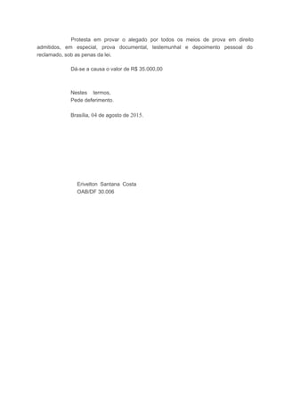 Protesta em provar o alegado por todos os meios de prova em direito
admitidos, em especial, prova documental, testemunhal e depoimento pessoal do
reclamado, sob as penas da lei.
Dá-se a causa o valor de R$ 35.000,00
Nestes termos,
Pede deferimento.
Brasília, 04 de agosto de 2015.
Erivelton Santana Costa
OAB/DF 30.006
 