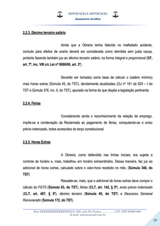 ADVOCACIA E ADVOCACIA
Assessoria Jurídica
__________________________________________________________________
Rua XXXXXXXXXXXXXXXXX N. 000, sala 00, Centro, ................./UF, CEP 00000-000.
E-mail: advxxxx@oab.com.br
10
22..22..33.. DDéécciimmoo tteerrcceeiirroo ssaalláárriioo
AAiinnddaa qquuee aa OObbrreeiirraa tteennhhaa ffaalleecciiddoo nnoo mmaallffaaddaaddoo aacciiddeennttee,,
ccoonnttuuddoo ppaarraa eeffeeiittooss ddee aacceerrttoo ddeevveerráá sseerr ccoonnssiiddeerraaddaa ccoommoo ddeemmiittiiddaa sseemm jjuussttaa ccaauussaa,,
ppoorrttaannttoo ffaazzeennddoo ttaammbbéémm jjuuss aaoo ddéécciimmoo tteerrcceeiirroo ssaalláárriioo,, nnaa ffoorrmmaa iinntteeggrraall ee pprrooppoorrcciioonnaall ((CCFF,,
aarrtt.. 77ºº,, iinncc.. VVIIIIII cc//cc LLeeii nnºº 00000000//0000,, aarrtt.. 33ºº))..
DDeevveerrããoo sseerr ttoommaaddooss ccoommoo bbaassee ddee ccáállccuulloo oo ((ssaalláárriioo mmíínniimmoo))
mmaaiiss hhoorraass eexxttrraass ((SSúúmmuullaa 4455,, ddoo TTSSTT)),, ddeevviiddaammeennttee aattuuaalliizzaaddaass ((OOJJ nnºº 118811 ddaa SSDDII –– II ddoo
TTSSTT ee SSúúmmuullaa 337766,, iinncc.. IIII,, ddoo TTSSTT)),, aappuurraaddoo nnaa ffoorrmmaa ddoo qquuee ddiissppõõee aa lleeggiissllaaççããoo ppeerrttiinneennttee..
22..22..44.. FFéérriiaass
CCoonnssiiddeerraannddoo aaiinnddaa oo rreeccoonnhheecciimmeennttoo ddaa rreellaaççããoo ddee eemmpprreeggoo,,
iimmppõõee--ssee aa ccoonnddeennaaççããoo ddaa RReeccllaammaaddaa aaoo ppaaggaammeennttoo ddee fféérriiaass,, ccoommppuuttaannddoo--ssee oo aavviissoo
pprréévviioo iinnddeenniizzaaddoo,, ttooddooss aaccrreesscciiddooss ddoo tteerrççoo ccoonnssttiittuucciioonnaall..
22..22..55.. HHoorraass EExxttrraass
AA OObbrreeiirraa,, ccoommoo ddeeffeennddiiddoo nnaass lliinnhhaass iinniicciiaaiiss,, eerraa ssuujjeeiittaa aa
ccoonnttrroollee ddee hhoorráárriioo ee,, mmaaiiss,, ttrraabbaallhhoouu eemm hhoorráárriioo eexxttrraaoorrddiinnáárriioo.. DDeessssaa mmaanneeiirraa,, ffaazz jjuuss aaoo
aaddiicciioonnaall ddee hhoorraass eexxttrraass,, ccaallccuullaaddoo ssoobbrree oo vvaalloorr--hhoorraa rreecceebbiiddoo nnoo mmêêss.. ((SSúúmmuullaa 334400,, ddoo
TTSSTT))
RReessssaallttee--ssee,, mmaaiiss,, qquuee oo aaddiicciioonnaall ddee hhoorraass eexxttrraass ddeevvee ccoommppoorr oo
ccáállccuulloo ddoo FFGGTTSS ((SSúúmmuullaa 6633,, ddoo TTSSTT)),, fféérriiaass ((CCLLTT,, aarrtt.. 114422,, §§ 55ºº)),, aavviissoo pprréévviioo iinnddeenniizzaaddoo
((CCLLTT,, aarrtt.. 448877,, §§ 55ºº)),, ddéécciimmoo tteerrcceeiirroo ((SSúúmmuullaa 4455,, ddoo TTSSTT)) ee DDeessccaannssoo SSeemmaannaall
RReemmuunneerraaddoo ((SSúúmmuullaa 117722,, ddoo TTSSTT))..
 