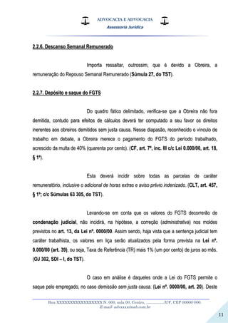 ADVOCACIA E ADVOCACIA
Assessoria Jurídica
__________________________________________________________________
Rua XXXXXXXXXXXXXXXXX N. 000, sala 00, Centro, ................./UF, CEP 00000-000.
E-mail: advxxxx@oab.com.br
11
22..22..66.. DDeessccaannssoo SSeemmaannaall RReemmuunneerraaddoo
IImmppoorrttaa rreessssaallttaarr,, oouuttrroossssiimm,, qquuee éé ddeevviiddoo aa OObbrreeiirraa,, aa
rreemmuunneerraaççããoo ddoo RReeppoouussoo SSeemmaannaall RReemmuunneerraaddoo ((SSúúmmuullaa 2277,, ddoo TTSSTT))..
22..22..77.. DDeeppóóssiittoo ee ssaaqquuee ddoo FFGGTTSS
DDoo qquuaaddrroo ffááttiiccoo ddeelliimmiittaaddoo,, vveerriiffiiccaa--ssee qquuee aa OObbrreeiirraa nnããoo ffoorraa
ddeemmiittiiddaa,, ccoonnttuuddoo ppaarraa eeffeeiittooss ddee ccáállccuullooss ddeevveerráá tteerr ccoommppuuttaaddoo aa sseeuu ffaavvoorr ooss ddiirreeiittooss
iinneerreenntteess aaooss oobbrreeiirrooss ddeemmiittiiddooss sseemm jjuussttaa ccaauussaa.. NNeessssee ddiiaappaassããoo,, rreeccoonnhheecciiddoo oo vvíínnccuulloo ddee
ttrraabbaallhhoo eemm ddeebbaattee,, aa OObbrreeiirraa mmeerreeccee oo ppaaggaammeennttoo ddoo FFGGTTSS ddoo ppeerrííooddoo ttrraabbaallhhaaddoo,,
aaccrreesscciiddoo ddaa mmuullttaa ddee 4400%% ((qquuaarreennttaa ppoorr cceennttoo)).. ((CCFF,, aarrtt.. 77ºº,, iinncc.. IIIIII cc//cc LLeeii 00..000000//0000,, aarrtt.. 1188,,
§§ 11ºº))..
EEssttaa ddeevveerráá iinncciiddiirr ssoobbrree ttooddaass aass ppaarrcceellaass ddee ccaarráátteerr
rreemmuunneerraattóórriioo,, iinncclluussiivvee oo aaddiicciioonnaall ddee hhoorraass eexxttrraass ee aavviissoo pprréévviioo iinnddeenniizzaaddoo.. ((CCLLTT,, aarrtt.. 445577,,
§§ 11ºº;; cc//cc SSúúmmuullaass 6633 330055,, ddoo TTSSTT))..
LLeevvaannddoo--ssee eemm ccoonnttaa qquuee ooss vvaalloorreess ddoo FFGGTTSS ddeeccoorrrreerrããoo ddee
ccoonnddeennaaççããoo jjuuddiicciiaall,, nnããoo iinncciiddiirráá,, nnaa hhiippóótteessee,, aa ccoorrrreeççããoo ((aaddmmiinniissttrraattiivvaa)) nnooss mmoollddeess
pprreevviissttooss nnoo aarrtt.. 1133,, ddaa LLeeii nnºº.. 00000000//0000.. AAssssiimm sseennddoo,, hhaajjaa vviissttaa qquuee aa sseenntteennççaa jjuuddiicciiaall tteemm
ccaarráátteerr ttrraabbaallhhiissttaa,, ooss vvaalloorreess eemm lliiççaa sseerrããoo aattuuaalliizzaaddooss ppeellaa ffoorrmmaa pprreevviissttaa nnaa LLeeii nnºº..
00..000000//0000 ((aarrtt.. 3399)),, oouu sseejjaa,, TTaaxxaa ddee RReeffeerrêênncciiaa ((TTRR)) mmaaiiss 11%% ((uumm ppoorr cceennttoo)) ddee jjuurrooss aaoo mmêêss..
((OOJJ 330022,, SSDDII –– II,, ddoo TTSSTT))..
OO ccaassoo eemm aannáálliissee éé ddaaqquueelleess oonnddee aa LLeeii ddoo FFGGTTSS ppeerrmmiittee oo
ssaaqquuee ppeelloo eemmpprreeggaaddoo,, nnoo ccaassoo ddeemmiissssããoo sseemm jjuussttaa ccaauussaa.. ((LLeeii nnºº.. 00000000//0000,, aarrtt.. 2200)).. DDeessttee
 