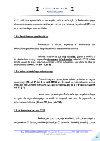 ADVOCACIA E ADVOCACIA
Assessoria Jurídica
__________________________________________________________________
Rua XXXXXXXXXXXXXXXXX N. 000, sala 00, Centro, ................./UF, CEP 00000-000.
E-mail: advxxxx@oab.com.br
12
mmooddoo,, aa OObbrreeiirraa rreepprreesseennttaaddaa ppoorr sseeuu eessppóólliioo,, ppeeddee aa ccoonnddeennaaççããoo ddaa RReeccllaammaaddaa aa ppaaggaarr
ddiirreettaammeennttee ààqquueelleess aass qquuaannttiiaass ddeevviiddaass ppeelloo ppeerrííooddoo qquuee ddeeiixxoouu ddee ddeeppoossiittaarr oo FFGGTTSS,, ccoomm
ooss aaccrréésscciimmooss lleeggaaiiss aanntteess vveennttiillaaddooss..
22..22..88.. RReeccoollhhiimmeennttooss pprreevviiddeenncciiáárriiooss
RReeccoonnhheecciiddoo oo vvíínnccuulloo,, eessppeerraa--ssee oo rreeccoollhhiimmeennttoo ddaass
ccoonnttrriibbuuiiççõõeess pprreevviiddeenncciiáárriiaass ddaass ppaarrtteess eennvvoollttaass nneessttaa qquueerreellaa ttrraabbaallhhiissttaa..
TTooddaavviiaa,, eessppeerraamm--ssee qquuee sseejjaa eexxcclluuííddaa,, qquuaannttoo aa OObbrreeiirraa,, aa
iinncciiddêênncciiaa ddeessttee eennccaarrggoo aass ppaarrcceellaass ddee nnaattuurreezzaa iinnddeenniizzaattóórriiaass,, ssoobbrreettuuddoo FFGGTTSS,, ssaalláárriioo--
ffaammíílliiaa,, aabboonnoo ddee fféérriiaass,, sseegguurroo--ddeesseemmpprreeggoo,, ee fféérriiaass iinnddeenniizzaaddaass,, eessttaa úúllttiimmaa nnaa óóttiiccaa ddee
eenntteennddiimmeennttoo ddaa OOJJ nnºº.. 119955 SSDDII –– II,, ddoo TTSSTT..
22..22..99.. IInnddeenniizzaaççããoo ddoo SSeegguurroo--ddeesseemmpprreeggoo
OOuuttrroossssiimm rreeqquueerr aa ppeerrcceeppççããoo ddooss vvaalloorreess ppeerrttiinneenntteess aaoo sseegguurroo--
ddeesseemmpprreeggoo.. ((CCFF,, aarrtt.. 77ºº,, iinncc.. IIII cc//cc LLeeii 00..000000//0000,, aarrtt.. 33ºº,, ccaappuutt)),, aass qquuaaiiss ccaallccuullaaddaass ssoobbrree aa
mmééddiiaa ddooss ttrrêêss ((33)) mmeesseess ddee ttrraabbaallhhoo.. ((DDeecc--LLeeii nnºº.. 00..000000//0000,, aarrtt.. 2288,, §§ 11ºº cc//cc LLeeii nnºº.. 00..000000//0000,,
aarrtt.. 55ºº,, §§ 11ºº))..
NNeessssee ppaassssoo,, ppeeddee--ssee qquuee aa RReeccllaammaaddaa sseejjaa ccoommppeelliiddaa eennttrreeggaarr
aass gguuiiaass ddee sseegguurroo--ddeesseemmpprreeggoo nnaa aauuddiiêênncciiaa iinnaauugguurraall,, ssoobb ppeennaa ddee ppaaggaammeennttoo ddee
iinnddeenniizzaaççããoo ssuubbssttiittuuttiivvaa.. ((SSúúmmuullaa 338899,, iitteemm II,, ddoo TTSSTT))..
22..22..1100.. AAnnoottaaççããoo ee bbaaiixxaa ddaa CCTTPPSS
PPeeddee--ssee,, ppoorr oouuttrroo nnoorrttee,, sseejjaa rreeccoonnhheecciiddoo oo vvíínnccuulloo eemmpprreeggaattíícciioo
ddoo ppeerrííooddoo ddee 0000 ddee mmaarrççoo ddee 00000000 ((aaddmmiissssããoo)) aa 0000 ddee oouuttuubbrroo ddee 00000000 ((ddeemmiissssããoo)),, ccoomm aass
 