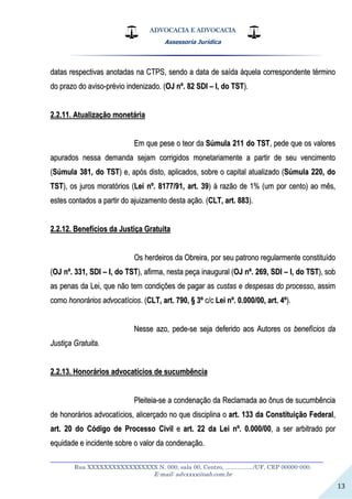 ADVOCACIA E ADVOCACIA
Assessoria Jurídica
__________________________________________________________________
Rua XXXXXXXXXXXXXXXXX N. 000, sala 00, Centro, ................./UF, CEP 00000-000.
E-mail: advxxxx@oab.com.br
13
ddaattaass rreessppeeccttiivvaass aannoottaaddaass nnaa CCTTPPSS,, sseennddoo aa ddaattaa ddee ssaaííddaa ààqquueellaa ccoorrrreessppoonnddeennttee ttéérrmmiinnoo
ddoo pprraazzoo ddoo aavviissoo--pprréévviioo iinnddeenniizzaaddoo.. ((OOJJ nnºº.. 8822 SSDDII –– II,, ddoo TTSSTT))..
22..22..1111.. AAttuuaalliizzaaççããoo mmoonneettáárriiaa
EEmm qquuee ppeessee oo tteeoorr ddaa SSúúmmuullaa 221111 ddoo TTSSTT,, ppeeddee qquuee ooss vvaalloorreess
aappuurraaddooss nneessssaa ddeemmaannddaa sseejjaamm ccoorrrriiggiiddooss mmoonneettaarriiaammeennttee aa ppaarrttiirr ddee sseeuu vveenncciimmeennttoo
((SSúúmmuullaa 338811,, ddoo TTSSTT)) ee,, aappóóss ddiissttoo,, aapplliiccaaddooss,, ssoobbrree oo ccaappiittaall aattuuaalliizzaaddoo ((SSúúmmuullaa 222200,, ddoo
TTSSTT)),, ooss jjuurrooss mmoorraattóórriiooss ((LLeeii nnºº.. 88117777//9911,, aarrtt.. 3399)) àà rraazzããoo ddee 11%% ((uumm ppoorr cceennttoo)) aaoo mmêêss,,
eesstteess ccoonnttaaddooss aa ppaarrttiirr ddoo aajjuuiizzaammeennttoo ddeessttaa aaççããoo.. ((CCLLTT,, aarrtt.. 888833))..
22..22..1122.. BBeenneeffíícciiooss ddaa JJuussttiiççaa GGrraattuuiittaa
OOss hheerrddeeiirrooss ddaa OObbrreeiirraa,, ppoorr sseeuu ppaattrroonnoo rreegguullaarrmmeennttee ccoonnssttiittuuííddoo
((OOJJ nnºº.. 333311,, SSDDII –– II,, ddoo TTSSTT)),, aaffiirrmmaa,, nneessttaa ppeeççaa iinnaauugguurraall ((OOJJ nnºº.. 226699,, SSDDII –– II,, ddoo TTSSTT)),, ssoobb
aass ppeennaass ddaa LLeeii,, qquuee nnããoo tteemm ccoonnddiiççõõeess ddee ppaaggaarr aass ccuussttaass ee ddeessppeessaass ddoo pprroocceessssoo,, aassssiimm
ccoommoo hhoonnoorráárriiooss aaddvvooccaattíícciiooss.. ((CCLLTT,, aarrtt.. 779900,, §§ 33ºº cc//cc LLeeii nnºº.. 00..000000//0000,, aarrtt.. 44ºº))..
NNeessssee aazzoo,, ppeeddee--ssee sseejjaa ddeeffeerriiddoo aaooss AAuuttoorreess ooss bbeenneeffíícciiooss ddaa
JJuussttiiççaa GGrraattuuiittaa..
22..22..1133.. HHoonnoorráárriiooss aaddvvooccaattíícciiooss ddee ssuuccuummbbêênncciiaa
PPlleeiitteeiiaa--ssee aa ccoonnddeennaaççããoo ddaa RReeccllaammaaddaa aaoo ôônnuuss ddee ssuuccuummbbêênncciiaa
ddee hhoonnoorráárriiooss aaddvvooccaattíícciiooss,, aalliicceerrççaaddoo nnoo qquuee ddiisscciipplliinnaa oo aarrtt.. 113333 ddaa CCoonnssttiittuuiiççããoo FFeeddeerraall,,
aarrtt.. 2200 ddoo CCóóddiiggoo ddee PPrroocceessssoo CCiivviill ee aarrtt.. 2222 ddaa LLeeii nnºº.. 00..000000//0000,, aa sseerr aarrbbiittrraaddoo ppoorr
eeqquuiiddaaddee ee iinncciiddeennttee ssoobbrree oo vvaalloorr ddaa ccoonnddeennaaççããoo..
 