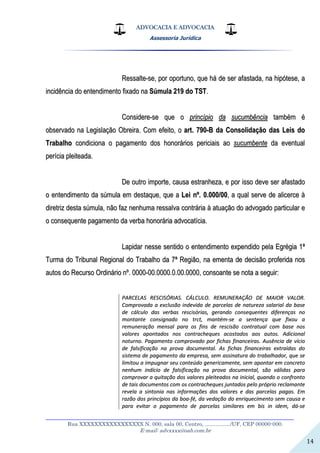 ADVOCACIA E ADVOCACIA
Assessoria Jurídica
__________________________________________________________________
Rua XXXXXXXXXXXXXXXXX N. 000, sala 00, Centro, ................./UF, CEP 00000-000.
E-mail: advxxxx@oab.com.br
14
RReessssaallttee--ssee,, ppoorr ooppoorrttuunnoo,, qquuee hháá ddee sseerr aaffaassttaaddaa,, nnaa hhiippóótteessee,, aa
iinncciiddêênncciiaa ddoo eenntteennddiimmeennttoo ffiixxaaddoo nnaa SSúúmmuullaa 221199 ddoo TTSSTT..
CCoonnssiiddeerree--ssee qquuee oo pprriinnccííppiioo ddaa ssuuccuummbbêênncciiaa ttaammbbéémm éé
oobbsseerrvvaaddoo nnaa LLeeggiissllaaççããoo OObbrreeiirraa.. CCoomm eeffeeiittoo,, oo aarrtt.. 779900--BB ddaa CCoonnssoolliiddaaççããoo ddaass LLeeiiss ddoo
TTrraabbaallhhoo ccoonnddiicciioonnaa oo ppaaggaammeennttoo ddooss hhoonnoorráárriiooss ppeerriicciiaaiiss aaoo ssuuccuummbbeennttee ddaa eevveennttuuaall
ppeerríícciiaa pplleeiitteeaaddaa..
DDee oouuttrroo iimmppoorrttee,, ccaauussaa eessttrraannhheezzaa,, ee ppoorr iissssoo ddeevvee sseerr aaffaassttaaddoo
oo eenntteennddiimmeennttoo ddaa ssúúmmuullaa eemm ddeessttaaqquuee,, qquuee aa LLeeii nnºº.. 00..000000//0000,, aa qquuaall sseerrvvee ddee aalliicceerrccee àà
ddiirreettrriizz ddeessttaa ssúúmmuullaa,, nnããoo ffaazz nneennhhuummaa rreessssaallvvaa ccoonnttrráárriiaa àà aattuuaaççããoo ddoo aaddvvooggaaddoo ppaarrttiiccuullaarr ee
oo ccoonnsseeqquueennttee ppaaggaammeennttoo ddaa vveerrbbaa hhoonnoorráárriiaa aaddvvooccaattíícciiaa..
LLaappiiddaarr nneessssee sseennttiiddoo oo eenntteennddiimmeennttoo eexxppeennddiiddoo ppeellaa EEggrrééggiiaa 11ªª
TTuurrmmaa ddoo TTrriibbuunnaall RReeggiioonnaall ddoo TTrraabbaallhhoo ddaa 77ªª RReeggiiããoo,, nnaa eemmeennttaa ddee ddeecciissããoo pprrooffeerriiddaa nnooss
aauuttooss ddoo RReeccuurrssoo OOrrddiinnáárriioo nnºº.. 00000000--0000..00000000..00..0000..00000000,, ccoonnssooaannttee ssee nnoottaa aa sseegguuiirr::
PPAARRCCEELLAASS RREESSCCIISSÓÓRRIIAASS.. CCÁÁLLCCUULLOO.. RREEMMUUNNEERRAAÇÇÃÃOO DDEE MMAAIIOORR VVAALLOORR..
CCoommpprroovvaaddaa aa eexxcclluussããoo iinnddeevviiddaa ddee ppaarrcceellaass ddee nnaattuurreezzaa ssaallaarriiaall ddaa bbaassee
ddee ccáállccuulloo ddaass vveerrbbaass rreesscciissóórriiaass,, ggeerraannddoo ccoonnsseeqquueenntteess ddiiffeerreennççaass nnoo
mmoonnttaannttee ccoonnssiiggnnaaddoo nnoo ttrrcctt,, mmaannttéémm--ssee aa sseenntteennççaa qquuee ffiixxoouu aa
rreemmuunneerraaççããoo mmeennssaall ppaarraa ooss ffiinnss ddee rreesscciissããoo ccoonnttrraattuuaall ccoomm bbaassee nnooss
vvaalloorreess aappoonnttaaddooss nnooss ccoonnttrraacchheeqquueess aaccoossttaaddooss aaooss aauuttooss.. AAddiicciioonnaall
nnoottuurrnnoo.. PPaaggaammeennttoo ccoommpprroovvaaddoo ppoorr ffiicchhaass ffiinnaanncceeiirraass.. AAuussêênncciiaa ddee vvíícciioo
ddee ffaallssiiffiiccaaççããoo nnaa pprroovvaa ddooccuummeennttaall.. AAss ffiicchhaass ffiinnaanncceeiirraass eexxttrraaííddaass ddoo
ssiisstteemmaa ddee ppaaggaammeennttoo ddaa eemmpprreessaa,, sseemm aassssiinnaattuurraa ddoo ttrraabbaallhhaaddoorr,, qquuee ssee
lliimmiittoouu aa iimmppuuggnnaarr sseeuu ccoonntteeúúddoo ggeenneerriiccaammeennttee,, sseemm aappoonnttaarr eemm ccoonnccrreettoo
nneennhhuumm iinnddíícciioo ddee ffaallssiiffiiccaaççããoo nnaa pprroovvaa ddooccuummeennttaall,, ssããoo vváálliiddaass ppaarraa
ccoommpprroovvaarr aa qquuiittaaççããoo ddooss vvaalloorreess pplleeiitteeaaddooss nnaa iinniicciiaall,, qquuaannddoo oo ccoonnffrroonnttoo
ddee ttaaiiss ddooccuummeennttooss ccoomm ooss ccoonnttrraacchheeqquueess jjuunnttaaddooss ppeelloo pprróópprriioo rreeccllaammaannttee
rreevveellaa aa ssiinnttoonniiaa nnaass iinnffoorrmmaaççõõeess ddooss vvaalloorreess ee ddaass ppaarrcceellaass ppaaggaass.. EEmm
rraazzããoo ddooss pprriinnccííppiiooss ddaa bbooaa--fféé,, ddaa vveeddaaççããoo ddoo eennrriiqquueecciimmeennttoo sseemm ccaauussaa ee
ppaarraa eevviittaarr oo ppaaggaammeennttoo ddee ppaarrcceellaass ssiimmiillaarreess eemm bbiiss iinn iiddeemm,, ddáá--ssee
 
