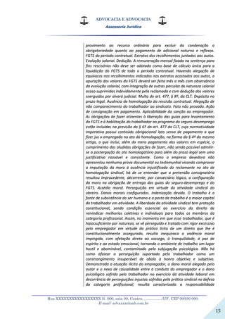 ADVOCACIA E ADVOCACIA
Assessoria Jurídica
__________________________________________________________________
Rua XXXXXXXXXXXXXXXXX N. 000, sala 00, Centro, ................./UF, CEP 00000-000.
E-mail: advxxxx@oab.com.br
15
pprroovviimmeennttoo aaoo rreeccuurrssoo oorrddiinnáárriioo ppaarraa eexxcclluuiirr ddaa ccoonnddeennaaççããoo aa
oobbrriiggaattoorriieeddaaddee qquuaannttoo aaoo ppaaggaammeennttoo ddee aaddiicciioonnaall nnoottuurrnnoo ee rreefflleexxooss..
FFGGTTSS ddoo ppeerrííooddoo ccoonnttrraattuuaall.. EExxttrraattooss ddooss rreeccoollhhiimmeennttooss jjuunnttaaddooss aaooss aauuttooss..
EEvvoolluuççããoo ssaallaarriiaall.. DDeedduuççããoo.. AA rreemmuunneerraaççããoo mmeennssaall ffiixxaaddaa nnaa sseenntteennççaa ppaarraa
ffiinnss rreesscciissóórriiooss nnããoo ddeevvee sseerr aaddoottaaddaa ccoommoo bbaassee ddee ccáállccuulloo úúnniiccaa ppaarraa aa
lliiqquuiiddaaççããoo ddoo FFGGTTSS ddee ttooddoo oo ppeerrííooddoo ccoonnttrraattuuaall.. HHaavveennddoo aalleeggaaççããoo ddee
eeqquuíívvooccooss nnooss rreeccoollhhiimmeennttooss iinnddiiccaaddooss nnooss eexxttrraattooss aaccoossttaaddooss aaooss aauuttooss,, aa
aappuurraaççããoo ddooss vvaalloorreess ddoo FFGGTTSS ddeevveerráá sseerr ffeeiittaa mmêêss aa mmêêss ccoomm oobbsseerrvvâânncciiaa
ddaa eevvoolluuççããoo ssaallaarriiaall,, ccoomm iinntteeggrraaççããoo ddee oouuttrraass ppaarrcceellaass ddee nnaattuurreezzaa ssaallaarriiaall
aaccaassoo ssuupprriimmiiddaass iinnddeevviiddaammeennttee ppeellaa rreeccllaammaaddaa ee ccoomm ddeedduuççããoo ddooss vvaalloorreess
ssooeerrgguuiiddooss ppoorr aallvvaarráá jjuuddiicciiaall.. MMuullttaa ddoo aarrtt.. 447777,, §§ 88ºº,, ddaa CCLLTT.. DDeeppóóssiittoo nnoo
pprraazzoo lleeggaall.. AAuussêênncciiaa ddee hhoommoollooggaaççããoo ddaa rreesscciissããoo ccoonnttrraattuuaall.. AAlleeggaaççããoo ddee
nnããoo ccoommppaarreecciimmeennttoo ddoo ttrraabbaallhhaaddoorr aaoo ssiinnddiiccaattoo.. FFaattoo nnããoo pprroovvaaddoo.. AAççããoo
ddee ccoonnssiiggnnaaççããoo eemm ppaaggaammeennttoo.. AApplliiccaabbiilliiddaaddee ddaa ssaannççããoo aaoo eemmpprreeggaaddoorr..
AAss oobbrriiggaaççõõeess ddee ffaazzeerr aattiinneenntteess àà lliibbeerraaççããoo ddaass gguuiiaass ppaarraa lleevvaannttaammeennttoo
ddoo FFGGTTSS ee àà hhaabbiilliittaaççããoo ddoo ttrraabbaallhhaaddoorr aaoo pprrooggrraammaa ddoo sseegguurroo--ddeesseemmpprreeggoo
eessttããoo iinncclluuííddaass nnaa pprreevviissããoo ddoo §§ 66ºº ddoo aarrtt.. 447777 ddaa CCLLTT,, ccuujjaa nnoorrmmaattiivviiddaaddee
iimmppeerraattiivvaa ppoossssuuii ccoonntteeúúddoo oobbrriiggaacciioonnaall llaattoo sseennssoo ddee ppaaggaammeennttoo aa qquuee
ffiizzeerr jjuuss oo eemmpprreeggaaddoo nnoo aattoo ddaa hhoommoollooggaaççããoo,, nnaa ffoorrmmaa ddoo §§ 44ºº ddoo mmeessmmoo
aarrttiiggoo,, oo qquuee iinncclluuii,, aalléémm ddoo mmeerroo ppaaggaammeennttoo ddooss vvaalloorreess eemm eessppéécciiee,, oo
ccuummpprriimmeennttoo ddaass aalluuddiiddaass oobbrriiggaaççõõeess ddee ffaazzeerr,, nnããoo sseennddoo ppoossssíívveell aaddmmiittiirr--
ssee aa ppoosstteerrggaaççããoo ddoo aattoo hhoommoollooggaattóórriioo ppaarraa aalléémm ddoo pprraazzoo lleeggaall sseemm uummaa
jjuussttiiffiiccaattiivvaa rraazzooáávveell ee ccoonnssiisstteennttee.. CCoommoo aa eemmpprreessaa ddeevveeddoorraa nnããoo
aapprreesseennttoouu nneennhhuummaa pprroovvaa ddooccuummeennttaall oouu tteesstteemmuunnhhaall vviissaannddoo ccoommpprroovvaarr
aa iimmppuuttaaççããoo ddaa mmoorraa àà aauussêênncciiaa iinnjjuussttiiffiiccaaddaa ddoo rreeccllaammaannttee nnoo aattoo ddee
hhoommoollooggaaççããoo ssiinnddiiccaall,, hháá ddee ssee eenntteennddeerr qquuee aa pprreetteennssããoo ccoonnssiiggnnaattóórriiaa
rreessuullttoouu iimmpprroocceeddeennttee,, ddeeccoorrrreennttee,, ppoorr ccoonnsseeccttáárriioo llóóggiiccoo,, aa ccoonnffiigguurraaççããoo
ddaa mmoorraa nnaa oobbrriiggaaççããoo ddee eennttrreeggaa ddaass gguuiiaass ddoo sseegguurroo--ddeesseemmpprreeggoo ee ddoo
FFGGTTSS.. AAssssééddiioo mmoorraall.. PPeerrsseegguuiiççããoo eemm vviirrttuuddee ddaa aattiivviiddaaddee ssiinnddiiccaall ddoo
oobbrreeiirroo.. DDaannooss mmoorraaiiss ccoonnffiigguurraaddooss.. IInnddeenniizzaaççããoo ddeevviiddaa.. OO ttrraabbaallhhoo éé aa
ffoonnttee ddee ssuubbssiissttêênncciiaa ddoo sseerr hhuummaannoo ee oo ppoossttoo ddee ttrraabbaallhhoo éé oo mmaaiioorr ccaappiittaall
ddoo ttrraabbaallhhaaddoorr eemm aattiivviiddaaddee.. AA lliibbeerrddaaddee ddaa aattiivviiddaaddee ssiinnddiiccaall tteemm pprrootteeççããoo
ccoonnssttiittuucciioonnaall,, sseennddoo ccoonnddiiççããoo eesssseenncciiaall aaoo eexxeerrccíícciioo ddoo ddiirreeiittoo ddee
rreeiivviinnddiiccaarr mmeellhhoorriiaass ccoolleettiivvaass ee iinnddiivviidduuaaiiss ppaarraa ttooddooss ooss mmeemmbbrrooss ddaa
ccaatteeggoorriiaa pprrooffiissssiioonnaall.. AAssssiimm,, nnoo mmoommeennttoo eemm qquuee eessssee ttrraabbaallhhaaddoorr,, qquuee éé
hhiippoossssuuffiicciieennttee ppoorr nnaattuurreezzaa,, ssee vvêê ppeerrsseegguuiiddoo ee ttrraattaaddoo ccoomm rriiggoorr eexxcceessssiivvoo
ppeelloo eemmpprreeggaaddoorr eemm vviirrttuuddee ddaa pprrááttiiccaa llíícciittaa ddee uumm ddiirreeiittoo qquuee llhhee éé
ccoonnssttiittuucciioonnaallmmeennttee aasssseegguurraaddoo,, rreessuullttaa iinneeqquuíívvooccaa aa vviioollêênncciiaa mmoorraall
iimmppiinnggiiddaa,, ccoomm aaffeettaaççããoo ddiirreettaa aaoo ssoosssseeggoo,, àà ttrraannqquuiilliiddaaddee,, àà ppaazz ddee
eessppíírriittoo ee aaoo eessttaaddoo eemmoocciioonnaall,, ttoorrnnaannddoo oo aammbbiieennttee ddee ttrraabbaallhhoo uumm lluuggaarr
hhoossttiill ee aabboommiinnáávveell,, ccoonnttaammiinnaaddoo ppeellaa ssuubbjjuuggaaççããoo ppssiiccoollóóggiiccaa.. NNããoo hháá
ccoommoo aaffaassttaarr aa ppeerrsseegguuiiççããoo ssuuppoorrttaaddaa ppeelloo ttrraabbaallhhaaddoorr ccoommoo uumm
ccoonnssttrraannggiimmeennttoo iinnssuuppeerráávveell ddee aabbaalloo àà hhoonnrraa oobbjjeettiivvaa ee ssuubbjjeettiivvaa..
DDeemmoonnssttrraaddaa aa aattuuaaççããoo iillíícciittaa ddoo eemmpprreeggaaddoorr,, oo ddaannoo mmoorraall aalleeggaaddoo ppeelloo
aauuttoorr ee oo nneexxoo ddee ccaauussaalliiddaaddee eennttrree aa ccoonndduuttaa ddoo eemmpprreeggaaddoorr ee oo ddaannoo
ppssiiccoollóóggiiccoo ssooffrriiddoo ppeelloo ttrraabbaallhhaaddoorr nnoo eexxeerrccíícciioo ddaa aattiivviiddaaddee llaabboorraall eemm
ddeeccoorrrrêênncciiaa ddee ppeerrsseegguuiiççõõeess iinnjjuussttaass ssooffrriiddaass ppeellaa pprrááttiiccaa ssiinnddiiccaall nnaa ddeeffeessaa
ddaa ccaatteeggoorriiaa pprrooffiissssiioonnaall,, rreessuullttaa ccaarraacctteerriizzaaddaa aa rreessppoonnssaabbiilliiddaaddee
 