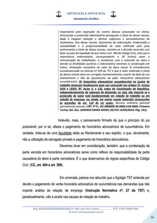 ADVOCACIA E ADVOCACIA
Assessoria Jurídica
__________________________________________________________________
Rua XXXXXXXXXXXXXXXXX N. 000, sala 00, Centro, ................./UF, CEP 00000-000.
E-mail: advxxxx@oab.com.br
16
eemmpprreessaarriiaall ppeellaa rreeppaarraaççããoo ddoo eevveennttoo ddaannoossoo pprroovvooccaaddoo nnaa vvííttiimmaa,,
aalliicceerrççaannddoo aa pprreetteennssããoo iinnddeenniizzaattóórriiaa ppeerrsseegguuiiddaa aa ttííttuulloo ddee ddaannooss mmoorraaiiss,,
ddaaddaa aa iinneeggáávveell vviioollaaççããoo aa ddiirreeiittooss ssuubbjjeettiivvooss ee ppeerrssoonnaallííssssiimmooss ddoo
rreeccllaammaannttee.. DDooss ddaannooss mmoorraaiiss.. DDoossiimmeettrriiaa ddaa iinnddeenniizzaaççããoo.. EEvviiddeenncciiaaddaa aa
rraazzooaabbiilliiddaaddee ee aa pprrooppoorrcciioonnaalliiddaaddee ddoo vvaalloorr aarrbbiittrraaddoo ppeelloo jjuuíízzoo
sseenntteenncciiaannttee aa ttííttuulloo ddee ddaannooss mmoorraaiiss,, mmaannttéémm--ssee aa ddeecciissããoo rreeccoorrrriiddaa ccoomm
bbaassee nnoo jjuuíízzoo ddee eeqquuiiddaaddee ddee qquuee ttrraattaa oo aarrtt.. 994444 ddoo CCóóddiiggoo CCiivviill,, vviissttoo qquuee aa
iimmppoorrttâânncciiaa iinnddeenniizzaattóórriiaa,, ccoorrrreessppoonnddeennttee aa 3300 ((ttrriinnttaa)) vveezzeess aa
rreemmuunneerraaççããoo ddoo ttrraabbaallhhaaddoorr,, éé ccoonnddiizzeennttee ccoomm aa eexxtteennssããoo ddoo ddaannoo ee
aatteennddee aass ffiinnaalliiddaaddeess ppuunniittiivvaa ee iinnddeenniizzaattóórriiaa iinneerreenntteess àà ccoonnddeennaaççããoo eemm
rreelleevvoo.. AAttuulliizzaaççããoo mmoonneettáárriiaa ddoo vvaalloorr ddoo ddaannoo mmoorraall.. OO eenntteennddiimmeennttoo
ccoonnssuubbssttaanncciiaaddoo nnaa SSúúmmuullaa nnºº 443399 ddoo TTSSTT éé qquuee oo vvaalloorr aarrbbiittrraaddoo aa ttííttuulloo
ddee ddaannooss mmoorraaiiss ddeevvee sseerr ccoorrrriiggiiddoo mmoonneettaarriiaammeennttee aa ppaarrttiirr ddaa ddaattaa ddee sseeuu
aarrbbiittrraammeennttoo ee nnããoo ddoo aajjuuiizzaammeennttoo ddaa aaççããoo.. HHoonnoorráárriiooss aaddvvooccaattíícciiooss
ssuuccuummbbeenncciiaaiiss.. OOss hhoonnoorráárriiooss aaddvvooccaattíícciiooss ssuuccuummbbeenncciiaaiiss nnaa jjuussttiiççaa ddoo
ttrraabbaallhhoo aallccaannççaamm ffuunnddaammeennttoo ppaarraa ssuuaa ccoonncceessssããoo nnooss aarrttiiggooss 55ºº,, iinncciissooss
XXVVIIIIII ee LLXXXXIIVV;; 88ºº,, iinncciissoo VV,, ee 113333,, ttooddooss ddaa CCoonnssttiittuuiiççããoo ddaa RReeppúúbblliiccaa,,
iinnddeeppeennddeenntteemmeennttee ddaa nnaattuurreezzaa ddaa ddeemmaannddaa,, oouu sseejjaa,, nnããoo iimmppoorrttaa ssee aa
pprreetteennssããoo ddoo aauuttoorr eessttáá ffuunnddaammeennttaaddaa eemm rreellaaççããoo ddee ttrraabbaallhhoo oouu eemm
rreellaaççããoo ddee eemmpprreeggoo,, oouu,, aaiinnddaa,, eemm oouuttrraass ccaauussaass mmaatteerriiaaiiss cciirrccuunnssccrriittaass
ààss pprreevviissõõeess ddoo aarrtt.. 111144 ddaa LLeeii mmaaiioorr.. RReeccuurrssoo oorrddiinnáárriioo ppaattrroonnaall
ppaarrcciiaallmmeennttee pprroovviiddoo.. ((TTRRTT 77ªª RR..;; RROO 00000000000000--0000..00000000..00..0000..00000000;; PPrriimmeeiirraa
TTuurrmmaa;; RReell.. DDeess.. XXXXXXXXXXXXXX XXXXXXXXXX XXXXXXXXXX;; DDEEJJTTCCEE 1144//0044//22001144;; PPáágg.. 110011))..
IInnddeevviiddoo,, mmaaiiss,, oo ppeennssaammeennttoo ffiirrmmaaddoo ddee qquuee oo pprriinnccííppiioo ddoo jjuuss
ppoossttuullaannddii,, ppoorr ssii ssóó,, aaffaassttaa oo ppaaggaammeennttoo ddee hhoonnoorráárriiooss aaddvvooccaattíícciiooss ddee ssuuccuummbbêênncciiaa.. EEmm
vveerrddaaddee,, ttrraattaa--ssee ddee uummaa ffaaccuullddaaddee ddaaddaa aaoo RReeccllaammaannttee ee sseeuu eessppóólliioo,, oo qquuee,, oobbvviiaammeennttee,,
nnããoo aa uuttiilliizzaaççããoo ddee aaddvvooggaaddoo pprriivvaaddoo ee ppaaggaammeennttoo ddee hhoonnoorráárriiooss aaddvvooccaattíícciiooss..
DDeevveemmooss lleevvaarr eemm ccoonnssiiddeerraaççããoo,, ttaammbbéémm,, qquuee aa ccoonnddeennaaççããoo ddaa
ppaarrttee vveenncciiddaa eemm hhoonnoorráárriiooss aaddvvooccaattíícciiooss sseerrvvee ccoommoo rreefflleexxoo ddaa rreessppoonnssaabbiilliiddaaddee ddaa ppaarrttee
ccaauussaaddoorraa ddoo ddaannoo àà ppaarrttee vveenncceeddoorraa.. ÉÉ oo qquuee oobbsseerrvvaammooss ddee rreeggrraass eessppeeccííffiiccaass ddoo CCóóddiiggoo
CCiivviill.. ((CCCC,, aarrtt.. 440044 ee aarrtt.. 338899))..
EEmm aarrrreemmaattee,, ppaarreeccee--nnooss aabbssuurrddoo qquuee oo EEggrrééggiioo TTSSTT eenntteennddaa ppoorr
ddeevviiddoo oo ppaaggaammeennttoo ddee vveerrbbaa hhoonnoorráárriiaa aaddvvooccaattíícciiaa ddee ssuuccuummbbêênncciiaa nnaass ddeemmaannddaass qquuee nnããoo
iimmppoorrttee aannáálliissee ddee rreellaaççããoo ddee eemmpprreeggoo ((IInnssttrruuççããoo NNoorrmmaattiivvaa nnºº.. 2277 ddoo TTSSTT)) ee,,
ppaarraaddooxxaallmmeennttee,, nnããoo aa aacceeiittaa nnaass ccaauussaass ddee rreellaaççããoo ddee ttrraabbaallhhoo..
 
