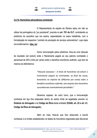 ADVOCACIA E ADVOCACIA
Assessoria Jurídica
__________________________________________________________________
Rua XXXXXXXXXXXXXXXXX N. 000, sala 00, Centro, ................./UF, CEP 00000-000.
E-mail: advxxxx@oab.com.br
17
22..22..1144.. HHoonnoorráárriiooss aaddvvooccaattíícciiooss ccoonnttrraattuuaaiiss
OO RReepprreesseennttaannttee ddoo eessppóólliioo ddaa OObbrreeiirraa ooppttoouu eemm nnããoo ssee
uuttiilliizzaarr ddaa pprreerrrrooggaattiivvaa ddoo ““jjuuss ppoossttuullaannddii””,, pprreevviissttaa nnoo aarrtt.. 779911 ddaa CCLLTT,, ccoonnttrraattaannddoo ooss
pprrééssttiimmooss ddoo ccaauussííddiiccoo qquuee oorraa aassssiinnaa,, eessppeecciiaalliizzaaddoo nnaa sseeaarraa ttrraabbaallhhiissttaa,, ccoomm aa
ffoorrmmaalliizzaaççããoo ddoo rreessppeeccttiivvoo ““ccoonnttrraattoo ddee pprreessttaaççããoo ddee sseerrvviiççooss aaddvvooccaattíícciiooss””,, ccuujjaa ccóóppiiaa
oorraa eevviiddeenncciiaammooss.. ((ddoocc.. xxxx))
CCoommoo rreemmuunneerraaççããoo ppeellooss pprrééssttiimmooss,, ffiixxoouu--ssee uummaa ccllááuussuullaa
ddee rreessuullttaaddoo ((aadd eexxiittuumm)) oonnddee oo RReeccllaammaannttee ppaaggaarráá aaoo sseeuu ppaattrroonnoo ccoonnttrraattaaddoo oo
ppeerrcceennttuuaall ddee 2200%% ((vviinnttee ppoorr cceennttoo)) ssoobbrree oo bbeenneeffíícciioo eeccoonnôômmiiccoo aauuffeerriiddoo,, ccuujjoo tteeoorr ddaa
mmeessmmaa oorraa ddeelliimmiittaammooss::
““CCllááuussuullaa xxxxxxxxxxxxxxxxxx –– AA ttííttuulloo ddee hhoonnoorráárriiooss aadd eexxiittuumm oo
CCoonnttrraattaannttee ppaaggaarráá aaoo CCoonnttrraattaaddoo,, aaoo ffiinnaall ddaa ccaauussaa,,
hhoonnoorráárriiooss nnoo iimmppoorrttee ddee 2200%%((vviinnttee ppoorr cceennttoo)) ssoobbrree oo
bbeenneeffíícciioo eeccoonnôômmiiccoo aauuffeerriiddoo,, sseemm pprreejjuuíízzoo ddooss hhoonnoorráárriiooss
ssuuccuummbbeenncciiaaiiss eevveennttuuaallmmeennttee ppeerrcceebbiiddooss..””
DDeevveemmooss ssooppeessaarr,, ddee oouuttrroo ttuurrnnoo,, qquuee aa rreemmuunneerraaççããoo
ccoonnttrraattuuaall eemm lliiççaa ffoorraa eessttiippuullaaddaa ddeennttrroo ddoo eessttrriittoo lliimmiittee ddaa lleeggaalliiddaaddee pprreevviissttoo nnoo
EEssttaattuuttoo ddoo AAddvvooggaaddoo ee ddoo CCóóddiiggoo ddee ÉÉttiiccaa ddeessttaa eennttiiddaaddee ((EEOOAABB,, aarrtt.. 2222 ee aarrtt.. 4411,,
CCóóddiiggoo ddee ÉÉttiiccaa ddoo AAddvvooggaaddoo))..
AAlléémm ddoo mmaaiiss,, ffrriissee--ssee qquuee ffoorraa oobbsseerrvvaaddoo aa bbooaa--fféé
ccoonnttrraattuuaall ee ooss lliimmiitteess eessttaabbeelleecciiddooss nnaa ttaabbeellaa ddee hhoonnoorráárriiooss oorrggaanniizzaaddaa ppeellaa SSeecccciioonnaall
 