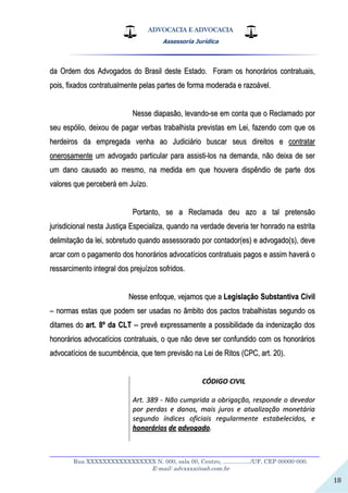 ADVOCACIA E ADVOCACIA
Assessoria Jurídica
__________________________________________________________________
Rua XXXXXXXXXXXXXXXXX N. 000, sala 00, Centro, ................./UF, CEP 00000-000.
E-mail: advxxxx@oab.com.br
18
ddaa OOrrddeemm ddooss AAddvvooggaaddooss ddoo BBrraassiill ddeessttee EEssttaaddoo.. FFoorraamm ooss hhoonnoorráárriiooss ccoonnttrraattuuaaiiss,,
ppooiiss,, ffiixxaaddooss ccoonnttrraattuuaallmmeennttee ppeellaass ppaarrtteess ddee ffoorrmmaa mmooddeerraaddaa ee rraazzooáávveell..
NNeessssee ddiiaappaassããoo,, lleevvaannddoo--ssee eemm ccoonnttaa qquuee oo RReeccllaammaaddoo ppoorr
sseeuu eessppóólliioo,, ddeeiixxoouu ddee ppaaggaarr vveerrbbaass ttrraabbaallhhiissttaa pprreevviissttaass eemm LLeeii,, ffaazzeennddoo ccoomm qquuee ooss
hheerrddeeiirrooss ddaa eemmpprreeggaaddaa vveennhhaa aaoo JJuuddiicciiáárriioo bbuussccaarr sseeuuss ddiirreeiittooss ee ccoonnttrraattaarr
oonneerroossaammeennttee uumm aaddvvooggaaddoo ppaarrttiiccuullaarr ppaarraa aassssiissttii--llooss nnaa ddeemmaannddaa,, nnããoo ddeeiixxaa ddee sseerr
uumm ddaannoo ccaauussaaddoo aaoo mmeessmmoo,, nnaa mmeeddiiddaa eemm qquuee hhoouuvveerraa ddiissppêênnddiioo ddee ppaarrttee ddooss
vvaalloorreess qquuee ppeerrcceebbeerráá eemm JJuuíízzoo..
PPoorrttaannttoo,, ssee aa RReeccllaammaaddaa ddeeuu aazzoo aa ttaall pprreetteennssããoo
jjuurriissddiicciioonnaall nneessttaa JJuussttiiççaa EEssppeecciiaalliizzaa,, qquuaannddoo nnaa vveerrddaaddee ddeevveerriiaa tteerr hhoonnrraaddoo nnaa eessttrriittaa
ddeelliimmiittaaççããoo ddaa lleeii,, ssoobbrreettuuddoo qquuaannddoo aasssseessssoorraaddoo ppoorr ccoonnttaaddoorr((eess)) ee aaddvvooggaaddoo((ss)),, ddeevvee
aarrccaarr ccoomm oo ppaaggaammeennttoo ddooss hhoonnoorráárriiooss aaddvvooccaattíícciiooss ccoonnttrraattuuaaiiss ppaaggooss ee aassssiimm hhaavveerráá oo
rreessssaarrcciimmeennttoo iinntteeggrraall ddooss pprreejjuuíízzooss ssooffrriiddooss..
NNeessssee eennffooqquuee,, vveejjaammooss qquuee aa LLeeggiissllaaççããoo SSuubbssttaannttiivvaa CCiivviill
–– nnoorrmmaass eessttaass qquuee ppooddeemm sseerr uussaaddaass nnoo ââmmbbiittoo ddooss ppaaccttooss ttrraabbaallhhiissttaass sseegguunnddoo ooss
ddiittaammeess ddoo aarrtt.. 88ºº ddaa CCLLTT ---- pprreevvêê eexxpprreessssaammeennttee aa ppoossssiibbiilliiddaaddee ddaa iinnddeenniizzaaççããoo ddooss
hhoonnoorráárriiooss aaddvvooccaattíícciiooss ccoonnttrraattuuaaiiss,, oo qquuee nnããoo ddeevvee sseerr ccoonnffuunnddiiddoo ccoomm ooss hhoonnoorráárriiooss
aaddvvooccaattíícciiooss ddee ssuuccuummbbêênncciiaa,, qquuee tteemm pprreevviissããoo nnaa LLeeii ddee RRiittooss ((CCPPCC,, aarrtt.. 2200))..
CCÓÓDDIIGGOO CCIIVVIILL
AArrtt.. 338899 -- NNããoo ccuummpprriiddaa aa oobbrriiggaaççããoo,, rreessppoonnddee oo ddeevveeddoorr
ppoorr ppeerrddaass ee ddaannooss,, mmaaiiss jjuurrooss ee aattuuaalliizzaaççããoo mmoonneettáárriiaa
sseegguunnddoo íínnddiicceess ooffiicciiaaiiss rreegguullaarrmmeennttee eessttaabbeelleecciiddooss,, ee
hhoonnoorráárriiooss ddee aaddvvooggaaddoo..
 
