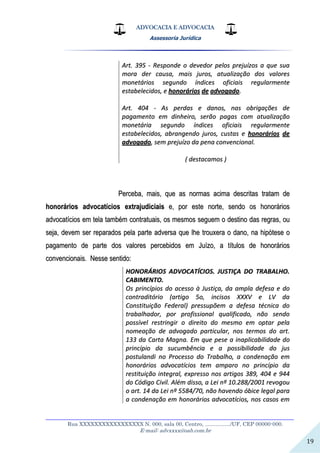 ADVOCACIA E ADVOCACIA
Assessoria Jurídica
__________________________________________________________________
Rua XXXXXXXXXXXXXXXXX N. 000, sala 00, Centro, ................./UF, CEP 00000-000.
E-mail: advxxxx@oab.com.br
19
AArrtt.. 339955 -- RReessppoonnddee oo ddeevveeddoorr ppeellooss pprreejjuuíízzooss aa qquuee ssuuaa
mmoorraa ddeerr ccaauussaa,, mmaaiiss jjuurrooss,, aattuuaalliizzaaççããoo ddooss vvaalloorreess
mmoonneettáárriiooss sseegguunnddoo íínnddiicceess ooffiicciiaaiiss rreegguullaarrmmeennttee
eessttaabbeelleecciiddooss,, ee hhoonnoorráárriiooss ddee aaddvvooggaaddoo..
AArrtt.. 440044 -- AAss ppeerrddaass ee ddaannooss,, nnaass oobbrriiggaaççõõeess ddee
ppaaggaammeennttoo eemm ddiinnhheeiirroo,, sseerrããoo ppaaggaass ccoomm aattuuaalliizzaaççããoo
mmoonneettáárriiaa sseegguunnddoo íínnddiicceess ooffiicciiaaiiss rreegguullaarrmmeennttee
eessttaabbeelleecciiddooss,, aabbrraannggeennddoo jjuurrooss,, ccuussttaass ee hhoonnoorráárriiooss ddee
aaddvvooggaaddoo,, sseemm pprreejjuuíízzoo ddaa ppeennaa ccoonnvveenncciioonnaall..
(( ddeessttaaccaammooss ))
PPeerrcceebbaa,, mmaaiiss,, qquuee aass nnoorrmmaass aacciimmaa ddeessccrriittaass ttrraattaamm ddee
hhoonnoorráárriiooss aaddvvooccaattíícciiooss eexxttrraajjuuddiicciiaaiiss ee,, ppoorr eessttee nnoorrttee,, sseennddoo ooss hhoonnoorráárriiooss
aaddvvooccaattíícciiooss eemm tteellaa ttaammbbéémm ccoonnttrraattuuaaiiss,, ooss mmeessmmooss sseegguueemm oo ddeessttiinnoo ddaass rreeggrraass,, oouu
sseejjaa,, ddeevveemm sseerr rreeppaarraaddooss ppeellaa ppaarrttee aaddvveerrssaa qquuee llhhee ttrroouuxxeerraa oo ddaannoo,, nnaa hhiippóótteessee oo
ppaaggaammeennttoo ddee ppaarrttee ddooss vvaalloorreess ppeerrcceebbiiddooss eemm JJuuíízzoo,, aa ttííttuullooss ddee hhoonnoorráárriiooss
ccoonnvveenncciioonnaaiiss.. NNeessssee sseennttiiddoo::
HHOONNOORRÁÁRRIIOOSS AADDVVOOCCAATTÍÍCCIIOOSS.. JJUUSSTTIIÇÇAA DDOO TTRRAABBAALLHHOO..
CCAABBIIMMEENNTTOO..
OOss pprriinnccííppiiooss ddoo aacceessssoo àà JJuussttiiççaa,, ddaa aammppllaa ddeeffeessaa ee ddoo
ccoonnttrraaddiittóórriioo ((aarrttiiggoo 55oo,, iinncciissooss XXXXXXVV ee LLVV ddaa
CCoonnssttiittuuiiççããoo FFeeddeerraall)) pprreessssuuppõõeemm aa ddeeffeessaa ttééccnniiccaa ddoo
ttrraabbaallhhaaddoorr,, ppoorr pprrooffiissssiioonnaall qquuaalliiffiiccaaddoo,, nnããoo sseennddoo
ppoossssíívveell rreessttrriinnggiirr oo ddiirreeiittoo ddoo mmeessmmoo eemm ooppttaarr ppeellaa
nnoommeeaaççããoo ddee aaddvvooggaaddoo ppaarrttiiccuullaarr,, nnooss tteerrmmooss ddoo aarrtt..
113333 ddaa CCaarrttaa MMaaggnnaa.. EEmm qquuee ppeessee aa iinnaapplliiccaabbiilliiddaaddee ddoo
pprriinnccííppiioo ddaa ssuuccuummbbêênncciiaa ee aa ppoossssiibbiilliiddaaddee ddoo jjuuss
ppoossttuullaannddii nnoo PPrroocceessssoo ddoo TTrraabbaallhhoo,, aa ccoonnddeennaaççããoo eemm
hhoonnoorráárriiooss aaddvvooccaattíícciiooss tteemm aammppaarroo nnoo pprriinnccííppiioo ddaa
rreessttiittuuiiççããoo iinntteeggrraall,, eexxpprreessssoo nnooss aarrttiiggooss 338899,, 440044 ee 994444
ddoo CCóóddiiggoo CCiivviill.. AAlléémm ddiissssoo,, aa LLeeii nnºº 1100..228888//22000011 rreevvooggoouu
oo aarrtt.. 1144 ddaa LLeeii nnºº 55558844//7700,, nnããoo hhaavveennddoo óóbbiiccee lleeggaall ppaarraa
aa ccoonnddeennaaççããoo eemm hhoonnoorráárriiooss aaddvvooccaattíícciiooss,, nnooss ccaassooss eemm
 