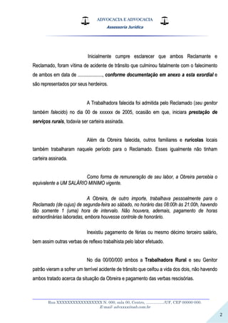 ADVOCACIA E ADVOCACIA
Assessoria Jurídica
__________________________________________________________________
Rua XXXXXXXXXXXXXXXXX N. 000, sala 00, Centro, ................./UF, CEP 00000-000.
E-mail: advxxxx@oab.com.br
2
IInniicciiaallmmeennttee ccuummpprree eessccllaarreecceerr qquuee aammbbooss RReeccllaammaannttee ee
RReeccllaammaaddoo,, ffoorraamm vvííttiimmaa ddee aacciiddeennttee ddee ttrrâânnssiittoo qquuee ccuullmmiinnoouu ffaattaallmmeennttee ccoomm oo ffaalleecciimmeennttoo
ddee aammbbooss eemm ddaattaa ddee ........................................,, ccoonnffoorrmmee ddooccuummeennttaaççããoo eemm aanneexxoo aa eessttaa eexxoorrddiiaall ee
ssããoo rreepprreesseennttaaddooss ppoorr sseeuuss hheerrddeeiirrooss..
AA TTrraabbaallhhaaddoorraa ffaalleecciiddaa ffooii aaddmmiittiiddaa ppeelloo RReeccllaammaaddoo ((sseeuu ggeenniittoorr
ttaammbbéémm ffaalleecciiddoo)) nnoo ddiiaa 0000 ddee xxxxxxxxxxxx ddee 22000055,, ooccaassiiããoo eemm qquuee,, iinniicciiaarraa pprreessttaaççããoo ddee
sseerrvviiççooss rruurraaiiss,, ttooddaavviiaa sseerr ccaarrtteeiirraa aassssiinnaaddaa..
AAlléémm ddaa OObbrreeiirraa ffaalleecciiddaa,, oouuttrrooss ffaammiilliiaarreess ee rruurrííccoollaass llooccaaiiss
ttaammbbéémm ttrraabbaallhhaarraamm nnaaqquueellee ppeerrííooddoo ppaarraa oo RReeccllaammaaddoo.. EEsssseess iigguuaallmmeennttee nnããoo ttiinnhhaamm
ccaarrtteeiirraa aassssiinnaaddaa..
CCoommoo ffoorrmmaa ddee rreemmuunneerraaççããoo ddee sseeuu llaabboorr,, aa OObbrreeiirraa ppeerrcceebbiiaa oo
eeqquuiivvaalleennttee aa UUMM SSAALLÁÁRRIIOO MMIINNIIMMOO vviiggeennttee..
AA OObbrreeiirraa,, ddee oouuttrroo iimmppoorrttee,, ttrraabbaallhhaavvaa ppeessssooaallmmeennttee ppaarraa oo
RReeccllaammaaddoo ((ddee ccuujjuuss)) ddee sseegguunnddaa--ffeeiirraa aaoo ssáábbaaddoo,, nnoo hhoorráárriioo ddaass 0088::0000hh ààss 2211::0000hh,, hhaavveennddoo
ttããoo ssoommeennttee 11 ((uummaa)) hhoorraa ddee iinntteerrvvaalloo.. NNããoo hhoouuvveerraa,, aaddeemmaaiiss,, ppaaggaammeennttoo ddee hhoorraass
eexxttrraaoorrddiinnáárriiaass llaabboorraaddaass,, eemmbboorraa hhoouuvveessssee ccoonnttrroollee ddee hhoonnoorráárriioo..
IInneexxiissttiiuu ppaaggaammeennttoo ddee fféérriiaass oouu mmeessmmoo ddéécciimmoo tteerrcceeiirroo ssaalláárriioo,,
bbeemm aassssiimm oouuttrraass vveerrbbaass ddee rreefflleexxoo ttrraabbaallhhiissttaa ppeelloo llaabboorr eeffeettuuaaddoo..
NNoo ddiiaa 0000//0000//000000 aammbbooss aa TTrraabbaallhhaaddoorraa RRuurraall ee sseeuu GGeenniittoorr
ppaattrrããoo vviieerraamm aa ssooffrreerr uumm tteerrrríívveell aacciiddeennttee ddee ttrrâânnssiittoo qquuee cceeiiffoouu aa vviiddaa ddooss ddooiiss,, nnããoo hhaavveennddoo
aammbbooss ttrraattaaddoo aacceerrccaa ddaa ssiittuuaaççããoo ddaa OObbrreeiirraa ee ppaaggaammeennttoo ddaass vveerrbbaass rreesscciissóórriiaass..
 