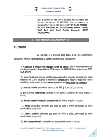 ADVOCACIA E ADVOCACIA
Assessoria Jurídica
__________________________________________________________________
Rua XXXXXXXXXXXXXXXXX N. 000, sala 00, Centro, ................./UF, CEP 00000-000.
E-mail: advxxxx@oab.com.br
20
qquuee oo rreeccllaammaannttee nnããoo eessttiivveerr aassssiissttiiddoo ppeelloo ssiinnddiiccaattoo,, nnooss
tteerrmmooss ddaa LLeeii nnºº 1100..553377//22000022,, qquuee aaccrreesscceennttoouu oo
ppaarráággrraaffoo 33ºº aaoo aarrtt.. 779900 ddaa CCLLTT.. ((TTRRTT 22ªª RR..;; RROO 00000000000000--
0000..00000000..00..0000..00000000;; AAcc.. 00000000//00000000000000;; QQuuaarrttaa TTuurrmmaa;;
RReellªª DDeessªª FFeedd.. IIvvaannii CCoonnttiinnii BBrraammaannttee;; DDJJEESSPP
0000//0000//00000000))..
33 –– DDOOSS PPEEDDIIDDOOSS EE RREEQQUUEERRIIMMEENNTTOOSS
33..11.. PPEEDDIIDDOOSS
DDoo eexxppoossttoo,, éé aa pprreesseennttee ppaarraa ppeeddiirr,, àà lluuzz ddooss ffuunnddaammeennttooss
eessttiippuullaaddooss nnoo iitteemm 22 ddeessttaa ppeettiiççããoo,, aa VVoossssaa EExxcceellêênncciiaa qquuee ssee ddiiggnnee eemm::
(( aa )) DDeeccllaarraarr aa rreellaaççããoo ddee eemmpprreeggoo eennttrree aass ppaarrtteess,, ccoomm oo rreeccoonnhheecciimmeennttoo ddoo
vvíínnccuulloo eemmpprreeggaattíícciioo ddoo ppeerrííooddoo ddee 0000 ddee mmaarrççoo ddee 00000000 aattéé 0000 ddee sseetteemmbbrroo ddee 00000000;;
((CCLLTT,, aarrtt.. 99ºº))
(( bb )) qquuee aa RReeccllaammaaddaa ppoorr sseeuu eessppóólliioo sseejjaa ccoonnddeennaaddaa aa pprroocceeddeerr aaoo rreeggiissttrroo ddoo ppaaccttoo
ttrraabbaallhhiissttaa nnaa CCTTPPSS,, ddeevveennddoo aa mmeessmmaa sseerr ccoonnddeennaaddaa aa ppaaggaarr aass sseegguuiinntteess vveerrbbaass
ttrraabbaallhhiissttaass ee rreesscciissóórriiaass,, ttooddaass aa sseerreemm aappuurraaddaass eemm lliiqquuiiddaaççããoo ddee sseenntteennççaa::
((11)) ssaallddoo ddee ssaalláárriioo,, aappuurraaddoo nnaa ffoorrmmaa ddoo aarrtt.. 448877,, §§ 33ºº,, ddaa CCLLTT;; ((aa aappuurraarr))
((22)) aavviissoo pprréévviioo iinnddeenniizzaaddoo,, lleevvaannddoo--ssee eemm ccoonnttaa oo aaddiicciioonnaall ddee hhoorraass eexxttrraass;; ((aa
aappuurraarr))
(( 33 )) ddéécciimmoo tteerrcceeiirroo iinntteeggrraall ee pprrooppoorrcciioonnaall,, ddee ttooddoo oo vvíínnccuulloo;; ((aa aappuurraarr))
(( 44 )) fféérriiaass ddoobbrraaddaass,, rreeffeerreennttee aaooss aannooss ddee 00000000 ee 00000000,, aaccrreesscciiddaass ddoo tteerrççoo
ccoonnssttiittuucciioonnaall;; ((aa aappuurraarr))
(( 55 )) fféérriiaass ssiimmpplleess,, rreeffeerreennttee aaooss aannooss ddee 00000000 ee 00000000,, aaccrreesscciiddaass ddoo tteerrççoo
ccoonnssttiittuucciioonnaall;; ((aa aappuurraarr))
(( 66 )) fféérriiaass pprrooppoorrcciioonnaaiiss,, aaccrreesscciiddaass ddoo tteerrççoo ccoonnssttiittuucciioonnaall;; ((aa aappuurraarr))
 
