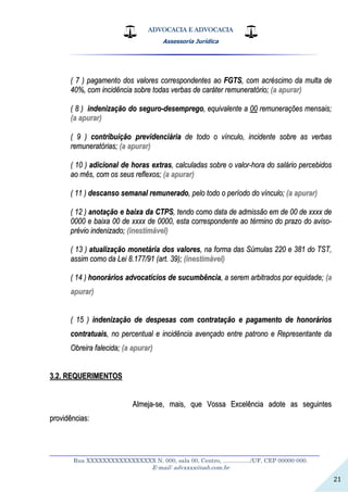 ADVOCACIA E ADVOCACIA
Assessoria Jurídica
__________________________________________________________________
Rua XXXXXXXXXXXXXXXXX N. 000, sala 00, Centro, ................./UF, CEP 00000-000.
E-mail: advxxxx@oab.com.br
21
(( 77 )) ppaaggaammeennttoo ddooss vvaalloorreess ccoorrrreessppoonnddeenntteess aaoo FFGGTTSS,, ccoomm aaccrréésscciimmoo ddaa mmuullttaa ddee
4400%%,, ccoomm iinncciiddêênncciiaa ssoobbrree ttooddaass vveerrbbaass ddee ccaarráátteerr rreemmuunneerraattóórriioo;; ((aa aappuurraarr))
(( 88 )) iinnddeenniizzaaççããoo ddoo sseegguurroo--ddeesseemmpprreeggoo,, eeqquuiivvaalleennttee aa 0000 rreemmuunneerraaççõõeess mmeennssaaiiss;;
((aa aappuurraarr))
(( 99 )) ccoonnttrriibbuuiiççããoo pprreevviiddeenncciiáárriiaa ddee ttooddoo oo vvíínnccuulloo,, iinncciiddeennttee ssoobbrree aass vveerrbbaass
rreemmuunneerraattóórriiaass;; ((aa aappuurraarr))
(( 1100 )) aaddiicciioonnaall ddee hhoorraass eexxttrraass,, ccaallccuullaaddaass ssoobbrree oo vvaalloorr--hhoorraa ddoo ssaalláárriioo ppeerrcceebbiiddooss
aaoo mmêêss,, ccoomm ooss sseeuuss rreefflleexxooss;; ((aa aappuurraarr))
(( 1111 )) ddeessccaannssoo sseemmaannaall rreemmuunneerraaddoo,, ppeelloo ttooddoo oo ppeerrííooddoo ddoo vvíínnccuulloo;; ((aa aappuurraarr))
(( 1122 )) aannoottaaççããoo ee bbaaiixxaa ddaa CCTTPPSS,, tteennddoo ccoommoo ddaattaa ddee aaddmmiissssããoo eemm ddee 0000 ddee xxxxxxxx ddee
00000000 ee bbaaiixxaa 0000 ddee xxxxxxxx ddee 00000000,, eessttaa ccoorrrreessppoonnddeennttee aaoo ttéérrmmiinnoo ddoo pprraazzoo ddoo aavviissoo--
pprréévviioo iinnddeenniizzaaddoo;; ((iinneessttiimmáávveell))
(( 1133 )) aattuuaalliizzaaççããoo mmoonneettáárriiaa ddooss vvaalloorreess,, nnaa ffoorrmmaa ddaass SSúúmmuullaass 222200 ee 338811 ddoo TTSSTT,,
aassssiimm ccoommoo ddaa LLeeii 88..117777//9911 ((aarrtt.. 3399));; ((iinneessttiimmáávveell))
(( 1144 )) hhoonnoorráárriiooss aaddvvooccaattíícciiooss ddee ssuuccuummbbêênncciiaa,, aa sseerreemm aarrbbiittrraaddooss ppoorr eeqquuiiddaaddee;; ((aa
aappuurraarr))
(( 1155 )) iinnddeenniizzaaççããoo ddee ddeessppeessaass ccoomm ccoonnttrraattaaççããoo ee ppaaggaammeennttoo ddee hhoonnoorráárriiooss
ccoonnttrraattuuaaiiss,, nnoo ppeerrcceennttuuaall ee iinncciiddêênncciiaa aavveennççaaddoo eennttrree ppaattrroonnoo ee RReepprreesseennttaannttee ddaa
OObbrreeiirraa ffaalleecciiddaa;; ((aa aappuurraarr))
33..22.. RREEQQUUEERRIIMMEENNTTOOSS
AAllmmeejjaa--ssee,, mmaaiiss,, qquuee VVoossssaa EExxcceellêênncciiaa aaddoottee aass sseegguuiinntteess
pprroovviiddêênncciiaass::
 