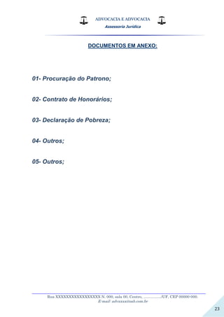ADVOCACIA E ADVOCACIA
Assessoria Jurídica
__________________________________________________________________
Rua XXXXXXXXXXXXXXXXX N. 000, sala 00, Centro, ................./UF, CEP 00000-000.
E-mail: advxxxx@oab.com.br
23
DOCUMENTOS EM ANEXO:
01- Procuração do Patrono;
02- Contrato de Honorários;
03- Declaração de Pobreza;
04- Outros;
05- Outros;
 