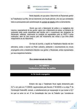ADVOCACIA E ADVOCACIA
Assessoria Jurídica
__________________________________________________________________
Rua XXXXXXXXXXXXXXXXX N. 000, sala 00, Centro, ................./UF, CEP 00000-000.
E-mail: advxxxx@oab.com.br
3
NNeessttee ddiiaappaassããoo,, eemm qquuee ppeessee oo ffaalleecciimmeennttoo ddoo RReeccllaammaaddoo ggeenniittoorr
ddaa TTrraabbaallhhaaddoorraa ssuuaa ffiillhhaa,, tteemm--ssee ccllaarraammeennttee uummaa ffrraauuddee ppaattrroonnaall,, uummaa vveezz qquuee ccoonnssttaattaaddooss
ttooddooss ooss pprreessssuuppoossttooss ppaarraa ccaarraacctteerriizzaaççããoo ddee ccoonnttrraattoo ddee ttrraabbaallhhoo eennttrree ooss ddeemmaannddaanntteess..
OOccoorrrree qquuee ccoomm oo ffaalleecciimmeennttoo ddee aammbbooss ee aa nneegglliiggêênncciiaa ddooss
mmeessmmooss,, eessppeecciiaallmmeennttee ddoo sseeuu ggeenniittoorr,, aaggoorraa ccoomm oo ffaalleecciimmeennttoo ddee aammbbooss,, ooss hheerrddeeiirrooss ddaa
rreeccllaammaaddaa eessttããoo sseennddoo pprreejjuuddiiccaaddoo ppeellaa ddeessííddiiaa ccoomm oo ccuummpprriimmeennttoo ddaass oobbrriiggaaççõõeess ddoo
RReeccllaammaaddoo,, rreefflleettiinnddoo,, mmaaiioorrmmeennttee nnaa ccoonnddiiççããoo ddee rreegguullaarriiddaaddee jjuunnttoo aaoo IINNSSSS ee oouuttrraass
iinnssttiittuuiiççõõeess,, aalléémm ddoo ccllaarroo pprreejjuuíízzoo ppeelloo nnããoo rreecceebbiimmeennttoo ddaass vveerrbbaass aa qquuee ttiinnhhaa ddiirreeiittoo
iinnddeeppeennddeennttee ddee sseeuu ffaalleecciimmeennttoo..
EEmm ffaaccee ddoo ooccoorrrriiddoo,, oo eessppóólliioo ddaa TTrraabbaallhhaaddoorraa ffaalleecciiddaa nnããoo tteemm
aalltteerrnnaattiivvaa,, sseennããoo aa rreeccoorrrreerr aaoo PPooddeerr JJuuddiicciiáárriioo,, pplleeiitteeaannddoo oo rreeccoonnhheecciimmeennttoo ddoo vvíínnccuulloo
eemmpprreeggaattíícciioo eennttrree aa ttrraabbaallhhaaddoorraa ffaalleecciiddaa ee sseeuu ggeenniittoorr,, oo RReeccllaammaaddoo,, aammbbooss rreepprreesseennttaaddooss
ppoorr sseeuuss rreessppeeccttiivvooss hheerrddeeiirrooss..
EEiiss aa ssíínntteessee nnaarrrraaddaa ddooss ffaattooss..
22 -- NNOO MMÉÉRRIITTOO
FFuunnddaammeennttooss jjuurrííddiiccooss ddooss ppeeddiiddooss
22..11.. DDoo vvíínnccuulloo eemmpprreeggaattíícciioo
EEmmbboorraa nnããoo sseejjaa oo TTrraabbaallhhaaddoorr RRuurraall rreeggiiddoo ddiirreettaammeennttee ppeellaa
CCLLTT ee ssiimm ppeellaa LLeeii nnºº 00..000000//0000,, rreegguullaammeennttaaddoo ppeelloo DDeeccrreettoo nnºº 0000..000000//0000 ee nnoo aarrttiiggoo 77ºº ddaa
CCoonnssttiittuuiiççããoo FFeeddeerraall//8888,, ccoonnttuuddoo,, ee ssuubbssiiddiiaarriiaammeennttee ppoorr eeqquuiippaarraaççããoo nnoo qquuee ccoouubbeerr aa CCLLTT
ddaa qquuaall ssee eexxttrraaii ddoo aarrtt.. 33ºº ddaa CCoonnssoolliiddaaççããoo ddaass LLeeiiss ddoo TTrraabbaallhhoo qquuee ““ccoonnssiiddeerraa--ssee
 