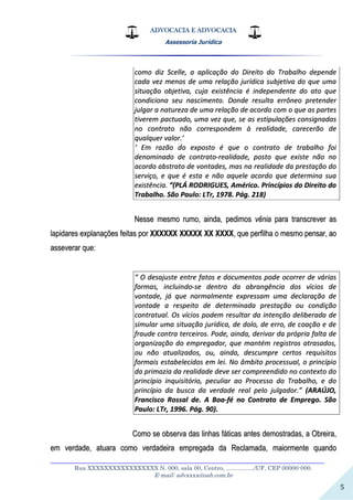 ADVOCACIA E ADVOCACIA
Assessoria Jurídica
__________________________________________________________________
Rua XXXXXXXXXXXXXXXXX N. 000, sala 00, Centro, ................./UF, CEP 00000-000.
E-mail: advxxxx@oab.com.br
5
ccoommoo ddiizz SScceellllee,, aa aapplliiccaaççããoo ddoo DDiirreeiittoo ddoo TTrraabbaallhhoo ddeeppeennddee
ccaaddaa vveezz mmeennooss ddee uummaa rreellaaççããoo jjuurrííddiiccaa ssuubbjjeettiivvaa ddoo qquuee uummaa
ssiittuuaaççããoo oobbjjeettiivvaa,, ccuujjaa eexxiissttêênncciiaa éé iinnddeeppeennddeennttee ddoo aattoo qquuee
ccoonnddiicciioonnaa sseeuu nnaasscciimmeennttoo.. DDoonnddee rreessuullttaa eerrrrôônneeoo pprreetteennddeerr
jjuullggaarr aa nnaattuurreezzaa ddee uummaa rreellaaççããoo ddee aaccoorrddoo ccoomm oo qquuee aass ppaarrtteess
ttiivveerreemm ppaaccttuuaaddoo,, uummaa vveezz qquuee,, ssee aass eessttiippuullaaççõõeess ccoonnssiiggnnaaddaass
nnoo ccoonnttrraattoo nnããoo ccoorrrreessppoonnddeemm àà rreeaalliiddaaddee,, ccaarreecceerrããoo ddee
qquuaallqquueerr vvaalloorr..’’
‘‘ EEmm rraazzããoo ddoo eexxppoossttoo éé qquuee oo ccoonnttrraattoo ddee ttrraabbaallhhoo ffooii
ddeennoommiinnaaddoo ddee ccoonnttrraattoo--rreeaalliiddaaddee,, ppoossttoo qquuee eexxiissttee nnããoo nnoo
aaccoorrddoo aabbssttrraattoo ddee vvoonnttaaddeess,, mmaass nnaa rreeaalliiddaaddee ddaa pprreessttaaççããoo ddoo
sseerrvviiççoo,, ee qquuee éé eessttaa ee nnããoo aaqquueellee aaccoorrddoo qquuee ddeetteerrmmiinnaa ssuuaa
eexxiissttêênncciiaa.. ““((PPLLÁÁ RROODDRRIIGGUUEESS,, AAmméérriiccoo.. PPrriinnccííppiiooss ddoo DDiirreeiittoo ddoo
TTrraabbaallhhoo.. SSããoo PPaauulloo:: LLTTrr,, 11997788.. PPáágg.. 221188))
NNeessssee mmeessmmoo rruummoo,, aaiinnddaa,, ppeeddiimmooss vvêênniiaa ppaarraa ttrraannssccrreevveerr aass
llaappiiddaarreess eexxppllaannaaççõõeess ffeeiittaass ppoorr XXXXXXXXXXXX XXXXXXXXXX XXXX XXXXXXXX,, qquuee ppeerrffiillhhaa oo mmeessmmoo ppeennssaarr,, aaoo
aasssseevveerraarr qquuee::
““ OO ddeessaajjuussttee eennttrree ffaattooss ee ddooccuummeennttooss ppooddee ooccoorrrreerr ddee vváárriiaass
ffoorrmmaass,, iinncclluuiinnddoo--ssee ddeennttrroo ddaa aabbrraannggêênncciiaa ddooss vvíícciiooss ddee
vvoonnttaaddee,, jjáá qquuee nnoorrmmaallmmeennttee eexxpprreessssaamm uummaa ddeeccllaarraaççããoo ddee
vvoonnttaaddee aa rreessppeeiittoo ddee ddeetteerrmmiinnaaddaa pprreessttaaççããoo oouu ccoonnddiiççããoo
ccoonnttrraattuuaall.. OOss vvíícciiooss ppooddeemm rreessuullttaarr ddaa iinntteennççããoo ddeelliibbeerraaddaa ddee
ssiimmuullaarr uummaa ssiittuuaaççããoo jjuurrííddiiccaa,, ddee ddoolloo,, ddee eerrrroo,, ddee ccooaaççããoo ee ddee
ffrraauuddee ccoonnttrraa tteerrcceeiirrooss.. PPooddee,, aaiinnddaa,, ddeerriivvaarr ddaa pprróópprriiaa ffaallttaa ddee
oorrggaanniizzaaççããoo ddoo eemmpprreeggaaddoorr,, qquuee mmaannttéémm rreeggiissttrrooss aattrraassaaddooss,,
oouu nnããoo aattuuaalliizzaaddooss,, oouu,, aaiinnddaa,, ddeessccuummpprree cceerrttooss rreeqquuiissiittooss
ffoorrmmaaiiss eessttaabbeelleecciiddooss eemm lleeii.. NNoo ââmmbbiittoo pprroocceessssuuaall,, oo pprriinnccííppiioo
ddaa pprriimmaazziiaa ddaa rreeaalliiddaaddee ddeevvee sseerr ccoommpprreeeennddiiddoo nnoo ccoonntteexxttoo ddoo
pprriinnccííppiioo iinnqquuiissiittóórriioo,, ppeeccuulliiaarr aaoo PPrroocceessssoo ddoo TTrraabbaallhhoo,, ee ddoo
pprriinnccííppiioo ddaa bbuussccaa ddaa vveerrddaaddee rreeaall ppeelloo jjuullggaaddoorr..”” ((AARRAAÚÚJJOO,,
FFrraanncciissccoo RRoossssaall ddee.. AA BBooaa--fféé nnoo CCoonnttrraattoo ddee EEmmpprreeggoo.. SSããoo
PPaauulloo:: LLTTrr,, 11999966.. PPáágg.. 9900))..
CCoommoo ssee oobbsseerrvvaa ddaass lliinnhhaass ffááttiiccaass aanntteess ddeemmoossttrraaddaass,, aa OObbrreeiirraa,,
eemm vveerrddaaddee,, aattuuaarraa ccoommoo vveerrddaaddeeiirraa eemmpprreeggaaddaa ddaa RReeccllaammaaddaa,, mmaaiioorrmmeennttee qquuaannddoo
 