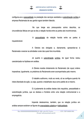 ADVOCACIA E ADVOCACIA
Assessoria Jurídica
__________________________________________________________________
Rua XXXXXXXXXXXXXXXXX N. 000, sala 00, Centro, ................./UF, CEP 00000-000.
E-mail: advxxxx@oab.com.br
6
ccoonnffiigguurroouu--ssee aa ppeessssooaalliiddaaddee nnaa pprreessttaaççããoo ddooss sseerrvviiççooss aacceerrttaaddooss ee ssuubboorrddiinnaaççããoo jjuurrííddiiccaa àà
eemmpprreessaa RReeccllaammaaddaa ddee sseeuu ggeenniittoorr aaggoorraa ttaammbbéémm ffaalleecciiddoo..
NNoo qquuee ttaannggee aaooss pprreessssuuppoossttooss aacciimmaa ddeessccrriittooss,, aass
cciirrccuunnssttâânncciiaass ffááttiiccaass eemm qquuee ssee ddeeuu aa rraallaaççããoo hhaavviiddaa eennttrree aass ppaarrtteess ssããoo iinnccoonnttrroovveerrssaass..
AA ppeessssooaalliiddaaddee ddaa rreellaaççããoo hhaavviiddaa eennttrree aass ppaarrtteess éé
iinnqquueessttiioonnáávveell..
AA OObbrreeiirraa eerraa oobbrriiggaaddaa aa,, ddiiaarriiaammeennttee,, aapprreesseennttaarr--ssee àà
RReeccllaammaaddaa ee eexxeerrcceerr aass aattiivviiddaaddeess rruurraaiiss ddaass qquuaaiiss ffoorraa iinnccuummbbiiddaa..
JJáá qquuaannttoo àà ssuubboorrddiinnaaççããoo jjuurrííddiiccaa,, ddee iigguuaall ffoorrmmaa rreessttoouu
ccaarraacctteerriizzaaddaa nnaa hhiippóótteessee eemm aannáálliissee..
AA OObbrreeiirraa rreecceebbiiaa ddiirreettaammeennttee ddoo RReeccllaammaaddoo ((ddee ccuujjuuss)) oorrddeennss
iimmppeerraattiivvaass.. IIgguuaallmmeennttee,, ooss pprrééssttiimmooss ddoo RReeccllaammaannttee eerraamm aaccoommppaannhhaaddooss ppeelloo mmeessmmoo..
OO ttrraabbaallhhoo aauuttôônnoommoo,, mmuuiittoo aaoo rreevvééss,, ssóó ssee ccoonnffiigguurraa qquuaannddoo hháá
iinntteeiirraa lliibbeerrddaaddee ddee aaççããoo,, oouu sseejjaa,, qquuaannddoo oo ttrraabbaallhhaaddoorr aattuuaa ccoommoo ppaattrrããoo ddee ssii mmeessmmoo..
EE éé jjuussttaammeennttee ddaa aannáálliissee ddeesstteess ddooiiss rreeqquuiissiittooss,, ppeessssooaalliiddaaddee ee
ssuubboorrddiinnaaççããoo jjuurrííddiiccaa,, qquuee ssee ddeessttaaccaa aa ffrroonntteeiirraa eennttrree uummaa rreellaaççããoo cciivviill//ccoommeerrcciiaall ee aa
eemmpprreeggaattíícciiaa..
IImmppeennddee ddeessttaaccaarrmmooss,, ttaammbbéémm,, qquuee nnaa rreellaaççããoo jjuurrííddiiccaa eemm
aannáálliissee sseemmpprree eexxiissttiirraamm aass ffiigguurraass ddaa oonneerroossiiddaaddee ssuubbjjeettiivvaa ee hhaabbiittuuaalliiddaaddee..
 