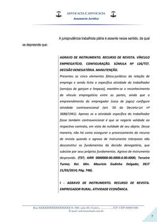 ADVOCACIA E ADVOCACIA
Assessoria Jurídica
__________________________________________________________________
Rua XXXXXXXXXXXXXXXXX N. 000, sala 00, Centro, ................./UF, CEP 00000-000.
E-mail: advxxxx@oab.com.br
7
AA jjuurriisspprruuddêênncciiaa ttrraabbaallhhiissttaa ppááttrriiaa éé aasssseennttee nneessssee sseennttiiddoo,, ddaa qquuaall
ssee ddeepprreeeennddee qquuee::
AAGGRRAAVVOO DDEE IINNSSTTRRUUMMEENNTTOO.. RREECCUURRSSOO DDEE RREEVVIISSTTAA.. VVÍÍNNCCUULLOO
EEMMPPRREEGGAATTÍÍCCIIOO.. CCOONNFFIIGGUURRAAÇÇÃÃOO.. SSÚÚMMUULLAA NNºº 112266//TTSSTT..
DDEECCIISSÃÃOO DDEENNEEGGAATTÓÓRRIIAA.. MMAANNUUTTEENNÇÇÃÃOO..
PPrreesseenntteess ooss cciinnccoo eelleemmeennttooss ffááttiiccoo--jjuurrííddiiccooss ddaa rreellaaççããoo ddee
eemmpprreeggoo ee sseennddoo llíícciittaa aa eessppeeccííffiiccaa aattiivviiddaaddee ddoo ttrraabbaallhhaaddoorr
((sseerrvviiççooss ddee ggaarrççoomm ee lliimmppeezzaa)),, mmaannttéémm--ssee oo rreeccoonnhheecciimmeennttoo
ddoo vvíínnccuulloo eemmpprreeggaattíícciioo eennttrree aass ppaarrtteess,, aaiinnddaa qquuee oo
eemmpprreeeennddiimmeennttoo ddoo eemmpprreeggaaddoorr ((ccaassaa ddee jjooggooss)) ccoonnffiigguurree
aattiivviiddaaddee ccoonnttrraavveenncciioonnaall ((aarrtt.. 5500 ddoo DDeeccrreettoo--LLeeii nnºº
33668888//11994411)).. AAppeennaass ssee aa aattiivviiddaaddee eessppeeccííffiiccaa ddoo ttrraabbaallhhaaddoorr
ffoossssee ttaammbbéémm ccoonnttrraavveenncciioonnaall éé qquuee ssee nneeggaarriiaa vvaalliiddaaddee aaoo
rreessppeeccttiivvoo ccoonnttrraattoo,, eemm vviissttaa ddaa nnuulliiddaaddee ddee sseeuu oobbjjeettoo.. DDeessssaa
mmaanneeiirraa,, nnããoo hháá ccoommoo aasssseegguurraarr oo pprroocceessssaammeennttoo ddoo rreeccuurrssoo
ddee rreevviissttaa qquuaannddoo oo aaggrraavvoo ddee iinnssttrruummeennttoo iinntteerrppoossttoo nnããoo
ddeessccoonnssttiittuuii ooss ffuunnddaammeennttooss ddaa ddeecciissããoo ddeenneeggaattóórriiaa,, qquuee
ssuubbssiissttee ppoorr sseeuuss pprróópprriiooss ffuunnddaammeennttooss.. AAggrraavvoo ddee iinnssttrruummeennttoo
ddeesspprroovviiddoo.. ((TTSSTT;; AAIIRRRR 00000000000000--0000..00000000..00..0000..00000000;; TTeerrcceeiirraa
TTuurrmmaa;; RReell.. MMiinn.. MMaauurriicciioo GGooddiinnhhoo DDeellggaaddoo;; DDEEJJTT
2211//0033//22001144;; PPáágg.. 774488))..
II -- AAGGRRAAVVOO DDEE IINNSSTTRRUUMMEENNTTOO.. RREECCUURRSSOO DDEE RREEVVIISSTTAA..
EEMMPPRREEGGAADDOORR RRUURRAALL.. AATTIIVVIIDDAADDEE EECCOONNÔÔMMIICCAA..
 