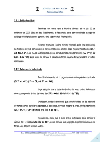 ADVOCACIA E ADVOCACIA
Assessoria Jurídica
__________________________________________________________________
Rua XXXXXXXXXXXXXXXXX N. 000, sala 00, Centro, ................./UF, CEP 00000-000.
E-mail: advxxxx@oab.com.br
9
22..22..11.. SSaallddoo ddee ssaalláárriioo
TTeennddoo--ssee eemm ccoonnttaa qquuee aa OObbrreeiirraa llaabboorroouu aattéé oo ddiiaa 0000 ddee
sseetteemmbbrroo ddee 00000000 ((ddaattaa ddee sseeuu ffaalleecciimmeennttoo)),, aa RReeccllaammaaddaa ddeevvee sseerr ccoonnddeennaaddaa aa ppaaggaarr ooss
ssaalláárriiooss ddeeccoorrrreenntteess ddeessssee ppeerrííooddoo,, uummaa vveezz qquuee nnããoo ffoorraamm ppaaggooss..
RReeffeerriiddoo mmoonnttaannttee ((ssaalláárriioo mmíínniimmoo mmeennssaall)),, ppaarraa ffiinnss rreesscciissóórriiooss,,
nnaa hhiippóótteessee ddeevveerráá sseerr aappuurraaddoo àà lluuzz ddaa mmééddiiaa ddooss úúllttiimmooss ddoozzee mmeesseess ttrraabbaallhhaaddooss ((CCLLTT,,
aarrtt.. 448877,, §§ 33ºº)).. EEssttaa mmééddiiaa ssaallaarriiaall aanntteess ddeevveerráá sseerr aattuuaalliizzaaddaa mmoonneettaarriiaammeennttee ((OOJJ nnºº 118811 ddaa
SSDDII –– II ddoo TTSSTT)),, ppaarraa ffeeiittooss ddee ccoommppoorr oo ccáállccuulloo ddee fféérriiaass,, ddéécciimmoo tteerrcceeiirroo ssaalláárriioo ee vveerrbbaass
rreesscciissóórriiaass..
22..22..22.. AAvviissoo pprréévviioo iinnddeenniizzaaddoo
TTaammbbéémm hháá qquuee iinncclluuiirr oo ppaaggaammeennttoo ddoo aavviissoo pprréévviioo iinnddeenniizzaaddoo..
((CCLLTT,, aarrtt.. 448877,, §§ 11ºº cc//cc CCFF,, aarrtt.. 77ºº,, iinncc.. XXXXII ))..
UUrrggee eessttiippuullaarr qquuee aa ddaattaa ddoo ttéérrmmiinnoo ddoo aavviissoo pprréévviioo iinnddeenniizzaaddoo
ddeevvee ccoorrrreessppoonnddeerr àà ddaattaa ddaa bbaaiixxaa ddaa CCTTPPSS.. ((OOJJ nnºº 8822 ddaa SSDDII –– II ddoo TTSSTT))..
OOuuttrroossssiimm,, tteennddoo--ssee eemm ccoonnttaa qquuee aa OObbrreeiirraa ffaazziiaa jjuuss aaoo aaddiicciioonnaall
ddee hhoorraass eexxttrraass,, ooss vvaalloorreess aappuurraaddooss,, aa eessttee ttííttuulloo,, ddeevveerrããoo iinntteeggrraarr oo aavviissoo pprréévviioo iinnddeenniizzaaddoo..
((CCLLTT,, aarrtt.. 448877,, §§ 55ºº ee SSúúmmuullaa 337766,, iinncc.. IIII,, ddoo TTSSTT))..
RReessssaallttee--ssee,, mmaaiiss,, qquuee oo aavviissoo pprréévviioo iinnddeenniizzaaddoo ddeevvee ccoommppoorr oo
ccáállccuulloo ddoo FFGGTTSS ((SSúúmmuullaa 330055,, ddoo TTSSTT)),, aassssiimm ccoommoo aa ssuuaa pprroojjeeççããoo ddee pprrooppoorrcciioonnaalliiddaaddee ddee
fféérriiaass ee ddoo ddéécciimmoo tteerrcceeiirroo ssaalláárriioo..
 