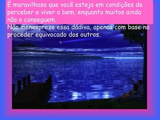 É maravilhoso que você esteja em condições de
perceber e viver o bem, enquanto muitos ainda
não o conseguem.
Não menospreze essa dádiva, apenas com base no
proceder equivocado dos outros.
 