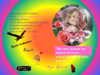 PRODUÇÃO: LUZIA GABRIELE
EMAIL: luziagabriele@hotmail.com
IMAGENS: INTRNET
TEXTO: REDAÇÃO MOMENTO ESPÍRITA
MÚSICA:ROMANTICOS DE CUBA
ESPERAME NEL CIELO
DATA: 17 DE MAIO DE 2012




                                   “Me ame quando eu
                                   menos merecer,
                                   pois é quando eu mais
                                   preciso”
 